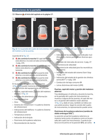 Indicaciones de la pantalla
 Observe al inicio del capítulo en la página 17.
Fig. 12 En la pantalla del cuadro de instrumentos: indicaciones sobre el estado del capó del motor, del portón
del maletero y de las puertas.
Leyenda de la fig. 12:
 ¡No continúe la marcha! El capó del motor
está abierto o no está cerrado correctamente
→ pág. 235.
 ¡No continúe la marcha! El portón del ma-
letero está abierto o no está cerrado correc-
tamente.
 ¡No continúe la marcha! La puerta está
abierta o no está cerrada correctamente.
 ¡No continúe la marcha! La puerta está
abierta o no está cerrada correctamente.
En la pantalla del cuadro de instrumentos
→ fig. 11 3 puede mostrarse diversa informa-
ción en función del equipamiento del vehículo:
– Puertas, capó del motor y portón del maletero
abiertos → fig. 12
– Mensajes de advertencia y de información
– Cuentakilómetros
– Hora
– Sistema de infotainment → cuaderno Sistema
de infotainment
– Indicaciones del teléfono → cuaderno Sistema
de infotainment
– Temperatura exterior
– Indicación de la brújula
– Posiciones de la palanca selectora
– Recomendación de marcha




– Indicador de los datos de viaje (indicador mul-
tifunción) y menús para realizar diversos ajus-
tes
– Indicador de intervalos de servicio → pág. 27
– Advertencia de velocidad
– Advertencia de velocidad para los neumáticos
de invierno
– Indicación del estado del sistema Start-Stop
→ pág. 133
– Indicación del estado de la gestión de cilindros
activa (ACT®) → pág. 120
– Conducción de bajo consumo 
– Letras distintivas del motor (LDM)
Puertas, capó del motor y portón del maletero
abiertos
Tras desbloquear el vehículo y durante la marcha,
en la pantalla del cuadro de instrumentos se
muestra si alguna de las puertas, el capó del mo-
tor o el portón del maletero están abiertos
→ fig. 12 y, dado el caso, también se indica con
una señal acústica. Según la versión del cuadro
de instrumentos, la representación puede variar.
Posiciones de la palanca selectora (cambio de
doble embrague DSG®)
La posición actual de la palanca selectora se
muestra tanto junto a la palanca como en la pan-
talla del cuadro de instrumentos. Cuando la pa-
lanca se encuentra en la posición D/S, así como 
Información para el conductor 19
5GM012762AF
C
O
P
I
A
 