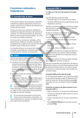 Conexiones cableadas e
inalámbricas
 Introducción al tema
Si el vehículo dispone de conexiones cableadas e
inalámbricas, algunos dispositivos externos se
pueden conectar con el sistema de infotainment
a través de las mismas.
El tipo y el número de conexiones cableadas e
inalámbricas dependen del país y del vehículo en
cuestión. Las conexiones pueden ser diferentes
dentro de una misma serie de modelos, así como
en el caso de modelos especiales.
En el caso de las conexiones cableadas, utilice
solamente los cables de conexión originales de
los dispositivos o, dado el caso, los suministrados
de fábrica para el vehículo en cuestión.
Si no puede introducir el conector del cable de
conexión, compruebe las conexiones y que esté
introduciendo el conector correctamente.
AVISO
Para las conexiones cableadas, utilice solo cables
de conexión adecuados y que no estén dañados.
● Introduzca los conectores de los cables en las
conexiones previstas presionando solo ligera-
mente y en la posición correcta. Si ejerce mu-
cha fuerza, puede dañar tanto la toma del dis-
positivo como el conector del cable de cone-
xión.
● No doble el cable de conexión excesivamente
ni lo aprisione.
● Si se utilizan cables de conexión inadecuados o
dañados, se pueden producir anomalías en el
funcionamiento y daños en el dispositivo.
Si no se reconoce un dispositivo conectado,
desacople la conexión de todos los disposi-
tivos conectados y vuelva a conectar el dispositi-
vo. Dado el caso, compruebe el funcionamiento
del cable de conexión utilizado.
Si se presentan anomalías en el funciona-
miento de los dispositivos conectados, rei-
nicie el dispositivo en cuestión. En algunos casos
esto solucionará el problema. 
Conexión USB 
 Observe al inicio del capítulo en la pági-
na 191.
Hay dos tipos de conexiones USB:
– Conexión USB  con transmisión de datos
– Conexión USB solo para la carga de baterías de
dispositivos externos
Todas las conexiones USB son conexiones cablea-
das que solo se pueden utilizar con un cable de
conexión apropiado.
El tipo, la cantidad y la ubicación de las conexio-
nes USB dependen del vehículo.
Posibles ubicaciones de las conexiones USB:
– en la parte delantera del sistema de infotain-
ment;
– en el portaobjetos del reposabrazos central
delantero;
– en la parte inferior de la consola central.
Los archivos de audio de un soporte de datos ex-
terno conectado a la conexión USB  pueden
reproducirse y gestionarse a través del sistema
de infotainment.
Se muestran solo los archivos de audio compati-
bles. Los demás archivos se ignoran.
Solo son compatibles los dispositivos de almace-
namiento masivo y las fuentes de audio en modo
de almacenamiento masivo. Consulte en la des-
cripción de su fuente de audio cómo puede acti-
var dicho modo.
Conexión USB con función de carga
El vehículo puede disponer de conexiones USB en
las que solo se puedan cargar las baterías de dis-
positivos externos. Dichas conexiones no están
marcadas con  y no pueden transferir ningún
dato.
Conectar un soporte de datos externo a una
conexión USB 
– Baje el volumen en el sistema de infotainment.
– Conecte un soporte de datos externo a una co-
nexión USB .
– Inicie la reproducción en la fuente de audio ex-
terna.
– Pulse MENU  Media  para acceder al menú
principal Media. 
Transmisión de datos 191
5GM012762AF
C
O
P
I
A
 