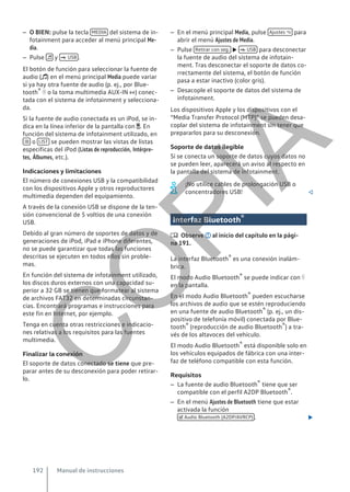 – O BIEN: pulse la tecla MEDIA del sistema de in-
fotainment para acceder al menú principal Me-
dia.
– Pulse  y  USB .
El botón de función para seleccionar la fuente de
audio () en el menú principal Media puede variar
si ya hay otra fuente de audio (p. ej., por Blue-
tooth®  o la toma multimedia AUX-IN ) conec-
tada con el sistema de infotainment y selecciona-
da.
Si la fuente de audio conectada es un iPod, se in-
dica en la línea inferior de la pantalla con . En
función del sistema de infotainment utilizado, en
 o LIST se pueden mostrar las vistas de listas
específicas del iPod (Listas de reproducción, Intérpre-
tes, Álbumes, etc.).
Indicaciones y limitaciones
El número de conexiones USB y la compatibilidad
con los dispositivos Apple y otros reproductores
multimedia dependen del equipamiento.
A través de la conexión USB se dispone de la ten-
sión convencional de 5 voltios de una conexión
USB.
Debido al gran número de soportes de datos y de
generaciones de iPod, iPad e iPhone diferentes,
no se puede garantizar que todas las funciones
descritas se ejecuten en todos ellos sin proble-
mas.
En función del sistema de infotainment utilizado,
los discos duros externos con una capacidad su-
perior a 32 GB se tienen que formatear al sistema
de archivos FAT32 en determinadas circunstan-
cias. Encontrará programas e instrucciones para
este fin en lnternet, por ejemplo.
Tenga en cuenta otras restricciones e indicacio-
nes relativas a los requisitos para las fuentes
multimedia.
Finalizar la conexión
El soporte de datos conectado se tiene que pre-
parar antes de su desconexión para poder retirar-
lo.
– En el menú principal Media, pulse Ajustes  para
abrir el menú Ajustes de Media.
– Pulse Retirar con seg.   USB para desconectar
la fuente de audio del sistema de infotain-
ment. Tras desconectar el soporte de datos co-
rrectamente del sistema, el botón de función
pasa a estar inactivo (color gris).
– Desacople el soporte de datos del sistema de
infotainment.
Los dispositivos Apple y los dispositivos con el
“Media Transfer Protocol (MTP)” se pueden desa-
coplar del sistema de infotainment sin tener que
prepararlos para su desconexión.
Soporte de datos ilegible
Si se conecta un soporte de datos cuyos datos no
se pueden leer, aparecerá un aviso al respecto en
la pantalla del sistema de infotainment.
¡No utilice cables de prolongación USB o
concentradores USB! 
Interfaz Bluetooth®
 Observe al inicio del capítulo en la pági-
na 191.
La interfaz Bluetooth® es una conexión inalám-
brica.
El modo Audio Bluetooth® se puede indicar con 
en la pantalla.
En el modo Audio Bluetooth® pueden escucharse
los archivos de audio que se estén reproduciendo
en una fuente de audio Bluetooth® (p. ej., un dis-
positivo de telefonía móvil) conectada por Blue-
tooth® (reproducción de audio Bluetooth®) a tra-
vés de los altavoces del vehículo.
El modo Audio Bluetooth® está disponible solo en
los vehículos equipados de fábrica con una inter-
faz de teléfono compatible con esta función.
Requisitos
– La fuente de audio Bluetooth® tiene que ser
compatible con el perfil A2DP Bluetooth®.
– En el menú Ajustes de Bluetooth tiene que estar
activada la función
 Audio Bluetooth (A2DP/AVRCP) . 
Manual de instrucciones
192
C
O
P
I
A
 