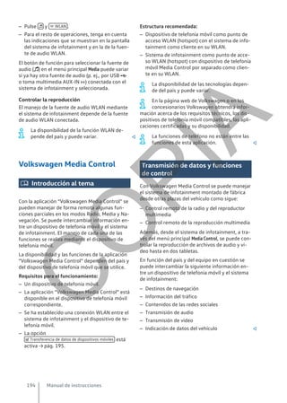 – Pulse  y  WLAN .
– Para el resto de operaciones, tenga en cuenta
las indicaciones que se muestran en la pantalla
del sistema de infotainment y en la de la fuen-
te de audio WLAN.
El botón de función para seleccionar la fuente de
audio () en el menú principal Media puede variar
si ya hay otra fuente de audio (p. ej., por USB 
o toma multimedia AUX-IN ) conectada con el
sistema de infotainment y seleccionada.
Controlar la reproducción
El manejo de la fuente de audio WLAN mediante
el sistema de infotainment depende de la fuente
de audio WLAN conectada.
La disponibilidad de la función WLAN de-
pende del país y puede variar. 
Volkswagen Media Control
 Introducción al tema
Con la aplicación “Volkswagen Media Control” se
pueden manejar de forma remota algunas fun-
ciones parciales en los modos Radio, Media y Na-
vegación. Se puede intercambiar información en-
tre un dispositivo de telefonía móvil y el sistema
de infotainment. El manejo de cada una de las
funciones se realiza mediante el dispositivo de
telefonía móvil.
La disponibilidad y las funciones de la aplicación
“Volkswagen Media Control” dependen del país y
del dispositivo de telefonía móvil que se utilice.
Requisitos para el funcionamiento:
– Un dispositivo de telefonía móvil.
– La aplicación “Volkswagen Media Control” está
disponible en el dispositivo de telefonía móvil
correspondiente.
– Se ha establecido una conexión WLAN entre el
sistema de infotainment y el dispositivo de te-
lefonía móvil.
– La opción
 Transferencia de datos de dispositivos móviles está
activa → pág. 195.
Estructura recomendada:
– Dispositivo de telefonía móvil como punto de
acceso WLAN (hotspot) con el sistema de info-
tainment como cliente en su WLAN.
– Sistema de infotainment como punto de acce-
so WLAN (hotspot) con dispositivo de telefonía
móvil Media Control por separado como clien-
te en su WLAN.
La disponibilidad de las tecnologías depen-
de del país y puede variar.
En la página web de Volkswagen o en los
concesionarios Volkswagen obtendrá infor-
mación acerca de los requisitos técnicos, los dis-
positivos de telefonía móvil compatibles, las apli-
caciones certificadas y su disponibilidad.
La funciones de teléfono no están entre las
funciones de esta aplicación. 
Transmisión de datos y funciones
de control
Con Volkswagen Media Control se puede manejar
el sistema de infotainment montado de fábrica
desde otras plazas del vehículo como sigue:
– Control remoto de la radio y del reproductor
multimedia
– Control remoto de la reproducción multimedia
Además, desde el sistema de infotainment, a tra-
vés del menú principal Media Control, se puede con-
trolar la reproducción de archivos de audio y ví-
deo hasta en dos tabletas.
En función del país y del equipo en cuestión se
puede intercambiar la siguiente información en-
tre un dispositivo de telefonía móvil y el sistema
de infotainment:
– Destinos de navegación
– Información del tráfico
– Contenidos de las redes sociales
– Transmisión de audio
– Transmisión de vídeo
– Indicación de datos del vehículo 
Manual de instrucciones
194
C
O
P
I
A
 