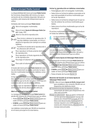 Menú principal Media Control
La disponibilidad del menú principal Media Control,
las funciones disponibles del mismo y la repre-
sentación de los símbolos dependen del país en
cuestión y del sistema de infotainment que se
utilice.
Símbolos del menú principal Media Control:
Abre el navegador multimedia.
Abre el menú Ajustes de Volkswagen Media Con-
trol → pág. 195.
Abre la vista de la reproducción.
Para iniciar o detener la reproducción. Si
hay dos tabletas conectadas, se inicia o
detiene la reproducción siempre en ambas
tabletas.
Transfiere el sonido de la reproducción a
los altavoces del vehículo.
Para reproducir el título anterior de la lista
de reproducción.
Para reproducir el título siguiente de la lis-
ta de reproducción.
Para bajar el volumen de la reproducción.
Para subir el volumen de la reproducción.
A través del menú principal Media Control del siste-
ma de infotainment se puede controlar la repro-
ducción multimedia hasta en dos tabletas conec-
tadas.
Si hay dos tabletas conectadas, se inicia la repro-
ducción siempre en ambas tabletas. El archivo
multimedia que se ha de reproducir tiene que en-
contrarse solo en una de ambas tabletas.
La música que se reproduce también se puede
emitir a través de los altavoces del vehículo.
Abrir el menú principal Media Control
La navegación al menú principal Media Control de-
pende del sistema de infotainment que se utilice.
– Pulse MENU  Media  Media Control  para ac-
ceder al menú principal Media Control.
– O BIEN: pulse MENU  Media Control  para ac-
ceder al menú principal Media Control.
Las tabletas conectadas por WLAN se muestran
en el menú principal en la vista básica.



y 





Iniciar la reproducción en tabletas conectadas
– Pulse  para abrir el navegador multimedia.
– Seleccione en la lista la tableta conectada en la
que está guardado el archivo multimedia que
se ha de reproducir.
– Seleccione en la lista la categoría por la que se
han de ordenar los archivos multimedia guar-
dados.
– Seleccione el archivo multimedia que se ha de
reproducir.
El archivo multimedia seleccionado se reproduce
en todas las tabletas conectadas.
La disponibilidad de la tecnología depende
del país y puede variar. 
Realizar ajustes 
Los posibles ajustes para Volkswagen Media
Control y su disponibilidad dependen del país y
del sistema de infotainment que se utilice.
Abrir el menú Ajustes de Volkswagen Media Control
La navegación al menú principal Media Control de-
pende del sistema de infotainment que se utilice.
– Pulse MENU  Media  Media Control  para ac-
ceder al menú principal Media Control.
– O BIEN: pulse MENU  Media Control  para ac-
ceder al menú principal Media Control.
– Pulse el botón de función Ajustes  .
Botones de función en el menú Ajustes de
Volkswagen Media Control
Abre el menú Ajustes de WLAN y hotspot móvil
para establecer una conexión WLAN con un
dispositivo de telefonía móvil.
La
transmisión de datos para dispositivos mó-
viles está activada.
Abre un menú contextual
con las opciones Desactivar (el manejo del
sistema de infotainment a través de la ta-
bleta está desactivado), Confirmar (dicho
manejo requiere una confirmación en el
sistema de infotainment) y Permitir (dicho
manejo está activado). 
WLAN :
 Transferencia de datos de dispositivos móviles :
Manejo con aplicaciones :
Transmisión de datos 195
5GM012762AF
C
O
P
I
A
 