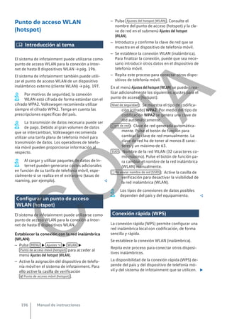 Punto de acceso WLAN
(hotspot)
 Introducción al tema
El sistema de infotainment puede utilizarse como
punto de acceso WLAN para la conexión a Inter-
net de hasta 8 dispositivos WLAN → pág. 196.
El sistema de infotainment también puede utili-
zar el punto de acceso WLAN de un dispositivo
inalámbrico externo (cliente WLAN) → pág. 197.
Por motivos de seguridad, la conexión
WLAN está cifrada de forma estándar con el
cifrado WPA2. Volkswagen recomienda utilizar
siempre el cifrado WPA2. Tenga en cuenta las
prescripciones específicas del país.
La transmisión de datos necesaria puede ser
de pago. Debido al gran volumen de datos
que se intercambian, Volkswagen recomienda
utilizar una tarifa plana de telefonía móvil para
transmisión de datos. Los operadores de telefo-
nía móvil pueden proporcionar información al
respecto.
Al cargar y utilizar paquetes de datos de In-
ternet pueden generarse costes adicionales
en función de su tarifa de telefonía móvil, espe-
cialmente si se realiza en el extranjero (tasas de
roaming, por ejemplo). 
Configurar un punto de acceso
WLAN (hotspot)
El sistema de infotainment puede utilizarse como
punto de acceso WLAN para la conexión a Inter-
net de hasta 8 dispositivos WLAN.
Establecer la conexión con la red inalámbrica
(WLAN)
– Pulse MENU  Ajustes   WLAN 
Punto de acceso móvil (hotspot) para acceder al
menú Ajustes del hotspot (WLAN).
– Active la asignación del dispositivo de telefo-
nía móvil en el sistema de infotainment. Para
ello active la casilla de verificación
 Punto de acceso móvil (hotspot) .
– Pulse Ajustes del hotspot (WLAN) . Consulte el
nombre del punto de acceso (hotspot) y la cla-
ve de red en el submenú Ajustes del hotspot
(WLAN).
– Introduzca y confirme la clave de red que se
muestra en el dispositivo de telefonía móvil.
– Se establece la conexión WLAN (inalámbrica).
Para finalizar la conexión, puede que sea nece-
sario introducir otros datos en el dispositivo de
telefonía móvil.
– Repita este proceso para conectar otros dispo-
sitivos de telefonía móvil.
En el menú Ajustes del hotspot (WLAN) se pueden rea-
lizar adicionalmente los siguientes ajustes para el
punto de acceso (hotspot):
Se muestra el tipo de codifica-
ción (cifrado) WPA2. Por medio del tipo de
codificación WPA2 se genera una clave de
red automáticamente.
Clave de red generada automática-
mente. Pulse el botón de función para
cambiar la clave de red manualmente. La
clave de red ha de tener al menos 8 carac-
teres y un máximo de 63.
Nombre de la red WLAN (32 caracteres co-
mo máximo). Pulse el botón de función pa-
ra cambiar el nombre de la red inalámbrica
(WLAN) manualmente.
Active la casilla de
verificación para desactivar la visibilidad de
la red inalámbrica (WLAN).
Los tipos de conexiones de datos posibles
dependen del país y del equipamiento. 
Conexión rápida (WPS)
La conexión rápida (WPS) permite configurar una
red inalámbrica local con codificación, de forma
sencilla y rápida.
Se establece la conexión WLAN (inalámbrica).
Repita este proceso para conectar otros disposi-
tivos inalámbricos.
La disponibilidad de la conexión rápida (WPS) de-
pende del país y del dispositivo de telefonía mó-
vil y del sistema de infotainment que se utilicen. 
Nivel de seguridad :
Clave de red :
SSID :
 No enviar nombre de red (SSID) :
Manual de instrucciones
196
C
O
P
I
A
 