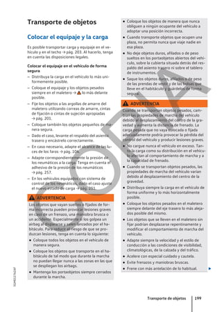 Transporte de objetos
Colocar el equipaje y la carga
Es posible transportar carga y equipaje en el ve-
hículo y en el techo → pág. 203. Al hacerlo, tenga
en cuenta las disposiciones legales.
Colocar el equipaje en el vehículo de forma
segura
– Distribuya la carga en el vehículo lo más uni-
formemente posible.
– Coloque el equipaje y los objetos pesados
siempre en el maletero → lo más delante
posible.
– Fije los objetos a las argollas de amarre del
maletero utilizando correas de amarre, cintas
de fijación o cintas de sujeción apropiadas
→ pág. 201.
– Coloque también los objetos pequeños de ma-
nera segura.
– Dado el caso, levante el respaldo del asiento
trasero y encástrelo correctamente.
– En caso necesario, adapte el alcance de las lu-
ces de los faros → pág. 104.
– Adapte correspondientemente la presión de
los neumáticos a la carga. Tenga en cuenta el
adhesivo de la presión de los neumáticos
→ pág. 257.
– En los vehículos equipados con sistema de
control de los neumáticos, dado el caso ajuste
el nuevo estado de carga → pág. 251.
ADVERTENCIA
Los objetos que vayan sueltos o fijados de for-
ma incorrecta pueden provocar lesiones graves
en caso de un frenazo, una maniobra brusca o
un accidente. Especialmente si los golpea un
airbag al dispararse y salen lanzados por el ha-
bitáculo. Para reducir el riesgo de que se pro-
duzcan lesiones, tenga en cuenta lo siguiente:
● Coloque todos los objetos en el vehículo de
manera segura.
● Coloque los objetos que transporte en el ha-
bitáculo de tal modo que durante la marcha
no puedan llegar nunca a las zonas en las que
se despliegan los airbags.
● Mantenga los portaobjetos siempre cerrados
durante la marcha.
● Coloque los objetos de manera que nunca
obliguen a ningún ocupante del vehículo a
adoptar una posición incorrecta.
● Cuando transporte objetos que ocupen una
plaza, no permita nunca que viaje nadie en
esa plaza.
● No deje objetos duros, afilados o de peso
sueltos en los portaobjetos abiertos del vehí-
culo, sobre la cubierta situada detrás del res-
paldo del asiento trasero ni sobre el tablero
de instrumentos.
● Saque los objetos duros, afilados o de peso
de las prendas de vestir y de las bolsas que
lleve en el habitáculo y guárdelos de forma
segura.
ADVERTENCIA
Cuando se transportan objetos pesados, cam-
bian las propiedades de marcha del vehículo
debido al desplazamiento del centro de la gra-
vedad y aumenta la distancia de frenado. La
carga pesada que no vaya colocada o fijada
adecuadamente podría provocar la pérdida del
control del vehículo y producir lesiones graves.
● No cargue nunca el vehículo en exceso. Tan-
to la carga como su distribución en el vehícu-
lo afectan al comportamiento de marcha y a
la capacidad de frenado.
● Cuando se transportan objetos pesados, las
propiedades de marcha del vehículo varían
debido al desplazamiento del centro de la
gravedad.
● Distribuya siempre la carga en el vehículo de
forma uniforme y lo más horizontalmente
posible.
● Coloque los objetos pesados en el maletero
siempre delante del eje trasero lo más aleja-
dos posible del mismo.
● Los objetos que se lleven en el maletero sin
fijar podrían desplazarse repentinamente y
modificar el comportamiento de marcha del
vehículo.
● Adapte siempre la velocidad y el estilo de
conducción a las condiciones de visibilidad,
climatológicas, de la calzada y del tráfico.
● Acelere con especial cuidado y cautela.
● Evite frenazos y maniobras bruscas.
● Frene con más antelación de lo habitual. 
Transporte de objetos 199
5GM012762AF
C
O
P
I
A
 