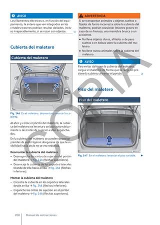 AVISO
Los filamentos eléctricos o, en función del equi-
pamiento, la antena que van integrados en los
cristales traseros podrían resultar dañados, inclu-
so irreparablemente, si se rozan con objetos. 
Cubierta del maletero
Cubierta del maletero
Fig. 146 En el maletero: desmontar y montar la cu-
bierta.
Al abrir y cerrar el portón del maletero, la cubier-
ta del maletero se levanta o se baja automática-
mente si las cintas de sujeción están engancha-
das.
En la cubierta del maletero se pueden depositar
prendas de vestir ligeras. Asegúrese de que la vi-
sibilidad hacia atrás no se vea reducida.
Desmontar la cubierta del maletero
– Desenganche las cintas de sujeción del portón
del maletero → fig. 146 (flechas superiores).
– Desencaje la cubierta de los soportes laterales
tirando de ella hacia arriba → fig. 146 (flechas
inferiores).
Montar la cubierta del maletero
– Encastre la cubierta en los soportes laterales
desde arriba → fig. 146 (flechas inferiores).
– Enganche las cintas de sujeción en el portón
del maletero → fig. 146 (flechas superiores).
ADVERTENCIA
Si se transportan animales u objetos sueltos o
fijados de forma incorrecta sobre la cubierta del
maletero, podrían ocasionar lesiones graves en
caso de un frenazo, una maniobra brusca o un
accidente.
● No lleve objetos duros, afilados o de peso
sueltos o en bolsas sobre la cubierta del ma-
letero.
● No lleve nunca animales sobre la cubierta del
maletero.
AVISO
Para evitar daños en la cubierta del maletero,
cargue el maletero de forma que la carga no pre-
sione la cubierta al cerrar el portón. 
Piso del maletero
Piso del maletero
Fig. 147 En el maletero: levantar el piso variable. 
Manual de instrucciones
200
C
O
P
I
A
 