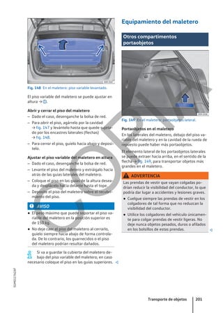 Fig. 148 En el maletero: piso variable levantado.
El piso variable del maletero se puede ajustar en
altura → .
Abrir y cerrar el piso del maletero
– Dado el caso, desenganche la bolsa de red.
– Para abrir el piso, agárrelo por la cavidad
→ fig. 147 y levántelo hasta que quede sujeta-
do por los encastres laterales (flechas)
→ fig. 148.
– Para cerrar el piso, guíelo hacia abajo y deposí-
telo.
Ajustar el piso variable del maletero en altura
– Dado el caso, desenganche la bolsa de red.
– Levante el piso del maletero y extráigalo hacia
atrás de las guías laterales del maletero.
– Coloque el piso en las guías de la altura desea-
da y desplácelo hacia delante hasta el tope.
– Deposite el piso del maletero sobre el recubri-
miento del piso.
AVISO
● El peso máximo que puede soportar el piso va-
riable del maletero en la posición superior es
de 150 kg.
● No deje caer el piso del maletero al cerrarlo,
guíelo siempre hacia abajo de forma controla-
da. De lo contrario, los guarnecidos o el piso
del maletero podrían resultar dañados.
Si va a guardar la cubierta del maletero de-
bajo del piso variable del maletero, en caso
necesario coloque el piso en las guías superiores. 
Equipamiento del maletero
Otros compartimentos
portaobjetos
Fig. 149 En el maletero: portaobjetos lateral.
Portaobjetos en el maletero
En los laterales del maletero, debajo del piso va-
riable del maletero y en la cavidad de la rueda de
repuesto puede haber más portaobjetos.
El elemento lateral de los portaobjetos laterales
se puede extraer hacia arriba, en el sentido de la
flecha → fig. 149, para transportar objetos más
grandes en el maletero.
ADVERTENCIA
Las prendas de vestir que vayan colgadas po-
drían reducir la visibilidad del conductor, lo que
podría dar lugar a accidentes y lesiones graves.
● Cuelgue siempre las prendas de vestir en los
colgadores de tal forma que no reduzcan la
visibilidad del conductor.
● Utilice los colgadores del vehículo únicamen-
te para colgar prendas de vestir ligeras. No
deje nunca objetos pesados, duros o afilados
en los bolsillos de estas prendas. 
Transporte de objetos 201
5GM012762AF
C
O
P
I
A
 