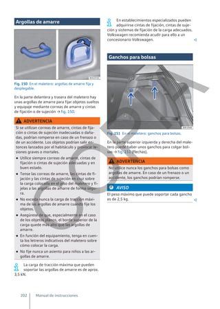 Argollas de amarre
Fig. 150 En el maletero: argollas de amarre fija y
desplegable.
En la parte delantera y trasera del maletero hay
unas argollas de amarre para fijar objetos sueltos
y equipaje mediante correas de amarre y cintas
de fijación o de sujeción → fig. 150.
ADVERTENCIA
Si se utilizan correas de amarre, cintas de fija-
ción o cintas de sujeción inadecuadas o daña-
das, podrían romperse en caso de un frenazo o
de un accidente. Los objetos podrían salir en-
tonces lanzados por el habitáculo y provocar le-
siones graves o mortales.
● Utilice siempre correas de amarre, cintas de
fijación o cintas de sujeción adecuadas y en
buen estado.
● Tense las correas de amarre, las cintas de fi-
jación y las cintas de sujeción en cruz sobre
la carga colocada en el piso del maletero y fí-
jelas a las argollas de amarre de forma segu-
ra.
● No exceda nunca la carga de tracción máxi-
ma de las argollas de amarre cuando fije los
objetos.
● Asegúrese de que, especialmente en el caso
de los objetos planos, el borde superior de la
carga quede más alto que las argollas de
amarre.
● En función del equipamiento, tenga en cuen-
ta los letreros indicativos del maletero sobre
cómo colocar la carga.
● No fije nunca un asiento para niños a las ar-
gollas de amarre.
La carga de tracción máxima que pueden
soportar las argollas de amarre es de aprox.
3,5 kN.
En establecimientos especializados pueden
adquirirse cintas de fijación, cintas de suje-
ción y sistemas de fijación de la carga adecuados.
Volkswagen recomienda acudir para ello a un
concesionario Volkswagen. 
Ganchos para bolsas
Fig. 151 En el maletero: ganchos para bolsas.
En la parte superior izquierda y derecha del male-
tero puede haber unos ganchos para colgar bol-
sas → fig. 151 (flechas).
ADVERTENCIA
No utilice nunca los ganchos para bolsas como
argollas de amarre. En caso de un frenazo o un
accidente, los ganchos podrían romperse.
AVISO
El peso máximo que puede soportar cada gancho
es de 2,5 kg. 
Manual de instrucciones
202
C
O
P
I
A
 