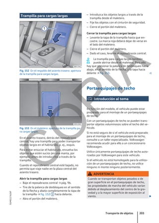 Trampilla para cargas largas
Fig. 152 En el respaldo del asiento trasero: apertura
de la trampilla para cargas largas.
Fig. 153 En el maletero: apertura de la trampilla pa-
ra cargas largas.
En el asiento trasero, detrás del reposabrazos
central, hay una trampilla para poder transportar
objetos largos en el habitáculo, p. ej., esquís.
Para evitar ensuciar el habitáculo, envuelva los
objetos que estén sucios (en una manta, por
ejemplo) antes de introducirlos a través de la
trampilla.
Cuando el reposabrazos central esté bajado, no
permita que viaje nadie en la plaza central del
asiento trasero.
Abrir la trampilla para cargas largas
– Baje el reposabrazos central → pág. 96.
– Tire de la palanca de desbloqueo en el sentido
de la flecha y abata completamente la tapa de
la trampilla → fig. 152 1 hacia delante.
– Abra el portón del maletero.
– Introduzca los objetos largos a través de la
trampilla desde el maletero.
– Fije los objetos con el cinturón de seguridad.
– Cierre el portón del maletero.
Cerrar la trampilla para cargas largas
– Levante la tapa de la trampilla hasta que en-
castre. La marca roja deberá dejar de verse en
el lado del maletero.
– Cierre el portón del maletero.
– Dado el caso, levante el reposabrazos central.
La trampilla para cargas largas también
puede abrirse desde el maletero. Para ello
hay que presionar la palanca de desbloqueo hacia
abajo, en el sentido de la flecha, y la tapa hacia
delante → fig. 153. 
Portaequipajes de techo
 Introducción al tema
En función del modelo, el vehículo puede estar
preparado para el montaje de un portaequipajes
de techo.
Con un portaequipajes de techo se pueden trans-
portar objetos voluminosos sobre el techo del ve-
hículo.
Si no está seguro de si el vehículo está preparado
para el montaje de un portaequipajes de techo,
consulte a un taller especializado. Volkswagen
recomienda acudir para ello a un concesionario
Volkswagen.
Utilice únicamente portaequipajes de techo auto-
rizados por Volkswagen para este vehículo.
Si el vehículo no está homologado para la utiliza-
ción de un portaequipajes de techo, no utilice
ninguno ni monte ninguno posteriormente.
ADVERTENCIA
Cuando se transportan objetos pesados o de
gran superficie en el portaequipajes de techo,
las propiedades de marcha del vehículo varían
debido al desplazamiento del centro de la gra-
vedad y a la mayor superficie de exposición al
viento. 
Transporte de objetos 203
5GM012762AF
C
O
P
I
A
 