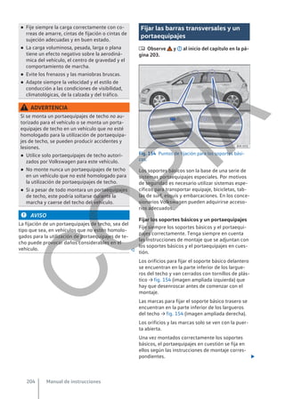 ● Fije siempre la carga correctamente con co-
rreas de amarre, cintas de fijación o cintas de
sujeción adecuadas y en buen estado.
● La carga voluminosa, pesada, larga o plana
tiene un efecto negativo sobre la aerodiná-
mica del vehículo, el centro de gravedad y el
comportamiento de marcha.
● Evite los frenazos y las maniobras bruscas.
● Adapte siempre la velocidad y el estilo de
conducción a las condiciones de visibilidad,
climatológicas, de la calzada y del tráfico.
ADVERTENCIA
Si se monta un portaequipajes de techo no au-
torizado para el vehículo o se monta un porta-
equipajes de techo en un vehículo que no esté
homologado para la utilización de portaequipa-
jes de techo, se pueden producir accidentes y
lesiones.
● Utilice solo portaequipajes de techo autori-
zados por Volkswagen para este vehículo.
● No monte nunca un portaequipajes de techo
en un vehículo que no esté homologado para
la utilización de portaequipajes de techo.
● Si a pesar de todo montara un portaequipajes
de techo, este podría soltarse durante la
marcha y caerse del techo del vehículo.
AVISO
La fijación de un portaequipajes de techo, sea del
tipo que sea, en vehículos que no estén homolo-
gados para la utilización de portaequipajes de te-
cho puede provocar daños considerables en el
vehículo. 
Fijar las barras transversales y un
portaequipajes
 Observe y al inicio del capítulo en la pá-
gina 203.
Fig. 154 Puntos de fijación para los soportes bási-
cos.
Los soportes básicos son la base de una serie de
sistemas portaequipajes especiales. Por motivos
de seguridad es necesario utilizar sistemas espe-
cíficos para transportar equipaje, bicicletas, tab-
las de surf, esquís y embarcaciones. En los conce-
sionarios Volkswagen pueden adquirirse acceso-
rios adecuados.
Fijar los soportes básicos y un portaequipajes
Fije siempre los soportes básicos y el portaequi-
pajes correctamente. Tenga siempre en cuenta
las instrucciones de montaje que se adjuntan con
los soportes básicos y el portaequipajes en cues-
tión.
Los orificios para fijar el soporte básico delantero
se encuentran en la parte inferior de los largue-
ros del techo y van cerrados con tornillos de plás-
tico → fig. 154 (imagen ampliada izquierda) que
hay que desenroscar antes de comenzar con el
montaje.
Las marcas para fijar el soporte básico trasero se
encuentran en la parte inferior de los largueros
del techo → fig. 154 (imagen ampliada derecha).
Los orificios y las marcas solo se ven con la puer-
ta abierta.
Una vez montados correctamente los soportes
básicos, el portaequipajes en cuestión se fija en
ellos según las instrucciones de montaje corres-
pondientes. 
Manual de instrucciones
204
C
O
P
I
A
 