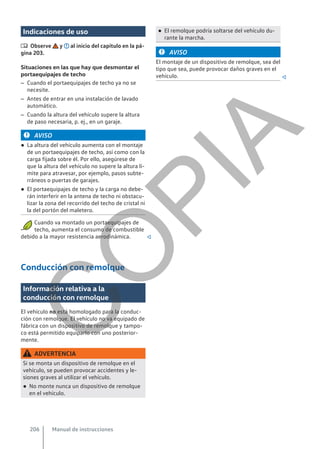Indicaciones de uso
 Observe y al inicio del capítulo en la pá-
gina 203.
Situaciones en las que hay que desmontar el
portaequipajes de techo
– Cuando el portaequipajes de techo ya no se
necesite.
– Antes de entrar en una instalación de lavado
automático.
– Cuando la altura del vehículo supere la altura
de paso necesaria, p. ej., en un garaje.
AVISO
● La altura del vehículo aumenta con el montaje
de un portaequipajes de techo, así como con la
carga fijada sobre él. Por ello, asegúrese de
que la altura del vehículo no supere la altura lí-
mite para atravesar, por ejemplo, pasos subte-
rráneos o puertas de garajes.
● El portaequipajes de techo y la carga no debe-
rán interferir en la antena de techo ni obstacu-
lizar la zona del recorrido del techo de cristal ni
la del portón del maletero.
Cuando va montado un portaequipajes de
techo, aumenta el consumo de combustible
debido a la mayor resistencia aerodinámica. 
Conducción con remolque
Información relativa a la
conducción con remolque
El vehículo no está homologado para la conduc-
ción con remolque. El vehículo no va equipado de
fábrica con un dispositivo de remolque y tampo-
co está permitido equiparlo con uno posterior-
mente.
ADVERTENCIA
Si se monta un dispositivo de remolque en el
vehículo, se pueden provocar accidentes y le-
siones graves al utilizar el vehículo.
● No monte nunca un dispositivo de remolque
en el vehículo.
● El remolque podría soltarse del vehículo du-
rante la marcha.
AVISO
El montaje de un dispositivo de remolque, sea del
tipo que sea, puede provocar daños graves en el
vehículo. 
Manual de instrucciones
206
C
O
P
I
A
 