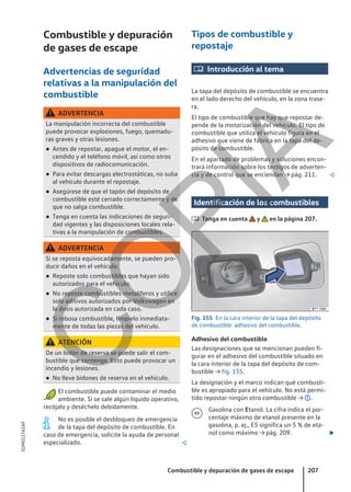 Combustible y depuración
de gases de escape
Advertencias de seguridad
relativas a la manipulación del
combustible
ADVERTENCIA
La manipulación incorrecta del combustible
puede provocar explosiones, fuego, quemadu-
ras graves y otras lesiones.
● Antes de repostar, apague el motor, el en-
cendido y el teléfono móvil, así como otros
dispositivos de radiocomunicación.
● Para evitar descargas electrostáticas, no suba
al vehículo durante el repostaje.
● Asegúrese de que el tapón del depósito de
combustible esté cerrado correctamente y de
que no salga combustible.
● Tenga en cuenta las indicaciones de seguri-
dad vigentes y las disposiciones locales rela-
tivas a la manipulación de combustibles.
ADVERTENCIA
Si se reposta equivocadamente, se pueden pro-
ducir daños en el vehículo.
● Reposte solo combustibles que hayan sido
autorizados para el vehículo.
● No reposte combustibles metalíferos y utilice
solo aditivos autorizados por Volkswagen en
la dosis autorizada en cada caso.
● Si rebosa combustible, límpielo inmediata-
mente de todas las piezas del vehículo.
ATENCIÓN
De un bidón de reserva se puede salir el com-
bustible que contenga. Esto puede provocar un
incendio y lesiones.
● No lleve bidones de reserva en el vehículo.
El combustible puede contaminar el medio
ambiente. Si se sale algún líquido operativo,
recójalo y deséchelo debidamente.
No es posible el desbloqueo de emergencia
de la tapa del depósito de combustible. En
caso de emergencia, solicite la ayuda de personal
especializado. 
Tipos de combustible y
repostaje
 Introducción al tema
La tapa del depósito de combustible se encuentra
en el lado derecho del vehículo, en la zona trase-
ra.
El tipo de combustible que hay que repostar de-
pende de la motorización del vehículo. El tipo de
combustible que utiliza el vehículo figura en el
adhesivo que viene de fábrica en la tapa del de-
pósito de combustible.
En el apartado de problemas y soluciones encon-
trará información sobre los testigos de adverten-
cia y de control que se enciendan → pág. 211. 
Identificación de los combustibles
 Tenga en cuenta y en la página 207.
Fig. 155 En la cara interior de la tapa del depósito
de combustible: adhesivo del combustible.
Adhesivo del combustible
Las designaciones que se mencionan pueden fi-
gurar en el adhesivo del combustible situado en
la cara interior de la tapa del depósito de com-
bustible → fig. 155.
La designación y el marco indican qué combusti-
ble es apropiado para el vehículo. No está permi-
tido repostar ningún otro combustible → .
Gasolina con Etanol. La cifra indica el por-
centaje máximo de etanol presente en la
gasolina, p. ej., E5 significa un 5 % de eta-
nol como máximo → pág. 209. 

Combustible y depuración de gases de escape 207
5GM012762AF
C
O
P
I
A
 