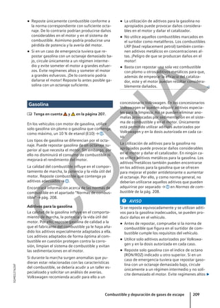 ● Reposte únicamente combustible conforme a
la norma correspondiente con suficiente octa-
naje. De lo contrario podrían producirse daños
considerables en el motor y en el sistema de
combustible. Asimismo podría producirse una
pérdida de potencia y la avería del motor.
● Si en un caso de emergencia tuviera que re-
postar gasolina con un octanaje demasiado ba-
jo, circule únicamente a un régimen interme-
dio y evite someter el motor a grandes esfuer-
zos. Evite regímenes altos y someter el motor
a grandes esfuerzos. ¡De lo contrario podría
dañarse el motor! Reposte lo antes posible ga-
solina con un octanaje suficiente.
● La utilización de aditivos para la gasolina no
apropiados puede provocar daños considera-
bles en el motor y dañar el catalizador.
● No utilice aquellos combustibles marcados en
el surtidor como metalíferos. Los combustibles
LRP (lead replacement petrol) también contie-
nen aditivos metálicos en concentraciones al-
tas. ¡Peligro de que se produzcan daños en el
motor!
● Basta con repostar una sola vez combustible
con plomo u otros aditivos metálicos para que,
además de empeorar la eficacia del cataliza-
dor, este y el motor puedan resultar considera-
blemente dañados. 
Gasolina
 Tenga en cuenta y en la página 207.
En los vehículos con motor de gasolina, utilice
solo gasolina sin plomo o gasolina que contenga,
como máximo, un 10 % de etanol (E10) → .
Los tipos de gasolina se diferencian por el octa-
naje. Puede repostar gasolina de un octanaje su-
perior al que necesita el motor. Sin embargo, por
ello no disminuirá el consumo de combustible ni
mejorará el rendimiento del motor.
La calidad del combustible influye en el compor-
tamiento de marcha, la potencia y la vida útil del
motor. Reposte combustible que contenga ya
aditivos adecuados → .
Encontrará información acerca de las normas de
combustible en el apartado "Normas de combus-
tible" → pág. 208.
Aditivos para la gasolina
La calidad de la gasolina influye en el comporta-
miento de marcha, la potencia y la vida útil del
motor. Por ello, reposte gasolina de calidad a la
que el fabricante del combustible ya le haya aña-
dido los aditivos especialmente adaptados a ella.
Los aditivos adaptados de forma óptima al com-
bustible en cuestión protegen contra la corro-
sión, limpian el sistema de combustible y evitan
las sedimentaciones en el motor.
Si durante la marcha surgen anomalías que pu-
dieran estar relacionadas con las características
del combustible, se debería acudir a un taller es-
pecializado y solicitar un análisis de averías.
Volkswagen recomienda acudir para ello a un
concesionario Volkswagen. En los concesionarios
Volkswagen se pueden adquirir aditivos especia-
les para la limpieza. Así se pueden eliminar ano-
malías provocadas por sedimentación en el siste-
ma de combustible y en el motor. Únicamente
está permitido utilizar aditivos autorizados por
Volkswagen y en la dosis autorizada en cada ca-
so.
La utilización de aditivos para la gasolina no
apropiados puede provocar daños considerables
en el motor y dañar el catalizador. En ningún ca-
so utilice aditivos metálicos para la gasolina. Los
aditivos metálicos también pueden encontrarse
en los aditivos para la gasolina que se ofrecen
para mejorar el poder antidetonante o aumentar
el octanaje. Por ello, y como norma general, no
deberían utilizarse aquellos aditivos que pueden
adquirirse por separado → en Normas de com-
bustible de la pág. 208.
AVISO
Si se reposta equivocadamente y se utilizan aditi-
vos para la gasolina inadecuados, se pueden pro-
ducir daños en el vehículo.
● Antes de repostar, compruebe si la norma de
combustible que figura en el surtidor de com-
bustible cumple los requisitos del vehículo.
● Utilice solo aditivos autorizados por Volkswa-
gen y en la dosis autorizada en cada caso.
● Reposte solo gasolina con el índice de octano
(RON/ROZ) indicado u otro superior. Si en un
caso de emergencia tuviera que repostar gaso-
lina con un octanaje demasiado bajo, circule
únicamente a un régimen intermedio y no soli-
cite demasiado el motor. Evite regímenes altos 
Combustible y depuración de gases de escape 209
5GM012762AF
C
O
P
I
A
 