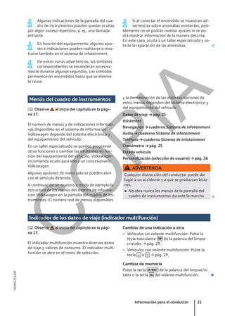 Algunas indicaciones de la pantalla del cua-
dro de instrumentos pueden quedar ocultas
por algún suceso repentino, p. ej., una llamada
entrante.
En función del equipamiento, algunos ajus-
tes e indicaciones pueden realizarse o mos-
trarse también en el sistema de infotainment.
De existir varias advertencias, los símbolos
correspondientes se encenderán sucesiva-
mente durante algunos segundos. Los símbolos
permanecerán encendidos hasta que se elimine
la causa.
Si al conectar el encendido se muestran ad-
vertencias sobre anomalías existentes, posi-
blemente no se podrán realizar ajustes ni se po-
drá mostrar información de la manera descrita.
En este caso, acuda a un taller especializado y so-
licite la reparación de las anomalías. 
Menús del cuadro de instrumentos
 Observe al inicio del capítulo en la pági-
na 17.
El número de menús y de indicaciones informati-
vas disponibles en el sistema de información
Volkswagen depende del sistema electrónico y
del equipamiento del vehículo.
En un taller especializado se pueden programar
otras funciones o cambiar las existentes en fun-
ción del equipamiento del vehículo. Volkswagen
recomienda acudir para ello a un concesionario
Volkswagen.
Algunas opciones de menú solo se pueden abrir
con el vehículo detenido.
A continuación se muestra a modo de ejemplo la
estructura de los menús del sistema de informa-
ción Volkswagen en la pantalla del cuadro de ins-
trumentos. El número real de menús disponibles
y la denominación de las distintas opciones de
estos menús dependen del sistema electrónico y
del equipamiento del vehículo.
Datos de viaje → pág. 21
Asistentes
Navegación → cuaderno Sistema de infotainment
Audio → cuaderno Sistema de infotainment
Teléfono → cuaderno Sistema de infotainment
Cronómetro → pág. 25
Estado vehículo
Personalización (selección de usuario) → pág. 36
ADVERTENCIA
Cualquier distracción del conductor puede dar
lugar a un accidente y a que se produzcan lesio-
nes.
● No abra nunca los menús de la pantalla del
cuadro de instrumentos durante la marcha. 
Indicador de los datos de viaje (indicador multifunción)
 Observe al inicio del capítulo en la pági-
na 17.
El indicador multifunción muestra diversos datos
de viaje y valores de consumo. El indicador multi-
función se abre en el menú de selección.
Cambiar de una indicación a otra
– Vehículos sin volante multifunción: Pulse la
tecla basculante  de la palanca del limpia-
cristales → pág. 29.
– Vehículos con volante multifunción: Pulse la
tecla  o  → pág. 29.
Cambiar de memoria
Pulse la tecla  de la palanca del limpiacris-
tales o la tecla  del volante multifunción. 
Información para el conductor 21
5GM012762AF
C
O
P
I
A
 