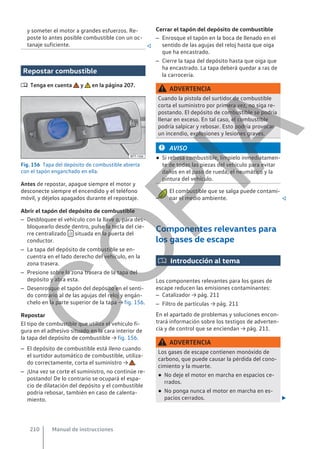 y someter el motor a grandes esfuerzos. Re-
poste lo antes posible combustible con un oc-
tanaje suficiente. 
Repostar combustible
 Tenga en cuenta y en la página 207.
Fig. 156 Tapa del depósito de combustible abierta
con el tapón enganchado en ella.
Antes de repostar, apague siempre el motor y
desconecte siempre el encendido y el teléfono
móvil, y déjelos apagados durante el repostaje.
Abrir el tapón del depósito de combustible
– Desbloquee el vehículo con la llave o, para des-
bloquearlo desde dentro, pulse la tecla del cie-
rre centralizado  situada en la puerta del
conductor.
– La tapa del depósito de combustible se en-
cuentra en el lado derecho del vehículo, en la
zona trasera.
– Presione sobre la zona trasera de la tapa del
depósito y abra esta.
– Desenrosque el tapón del depósito en el senti-
do contrario al de las agujas del reloj y engán-
chelo en la parte superior de la tapa → fig. 156.
Repostar
El tipo de combustible que utiliza el vehículo fi-
gura en el adhesivo situado en la cara interior de
la tapa del depósito de combustible → fig. 156.
– El depósito de combustible está lleno cuando
el surtidor automático de combustible, utiliza-
do correctamente, corta el suministro → .
– ¡Una vez se corte el suministro, no continúe re-
postando! De lo contrario se ocupará el espa-
cio de dilatación del depósito y el combustible
podría rebosar, también en caso de calenta-
miento.
Cerrar el tapón del depósito de combustible
– Enrosque el tapón en la boca de llenado en el
sentido de las agujas del reloj hasta que oiga
que ha encastrado.
– Cierre la tapa del depósito hasta que oiga que
ha encastrado. La tapa deberá quedar a ras de
la carrocería.
ADVERTENCIA
Cuando la pistola del surtidor de combustible
corta el suministro por primera vez, no siga re-
postando. El depósito de combustible se podría
llenar en exceso. En tal caso, el combustible
podría salpicar y rebosar. Esto podría provocar
un incendio, explosiones y lesiones graves.
AVISO
● Si rebosa combustible, límpielo inmediatamen-
te de todas las piezas del vehículo para evitar
daños en el paso de rueda, el neumático y la
pintura del vehículo.
El combustible que se salga puede contami-
nar el medio ambiente. 
Componentes relevantes para
los gases de escape
 Introducción al tema
Los componentes relevantes para los gases de
escape reducen las emisiones contaminantes:
– Catalizador → pág. 211
– Filtro de partículas → pág. 211
En el apartado de problemas y soluciones encon-
trará información sobre los testigos de adverten-
cia y de control que se enciendan → pág. 211.
ADVERTENCIA
Los gases de escape contienen monóxido de
carbono, que puede causar la pérdida del cono-
cimiento y la muerte.
● No deje el motor en marcha en espacios ce-
rrados.
● No ponga nunca el motor en marcha en es-
pacios cerrados. 
Manual de instrucciones
210
C
O
P
I
A
 