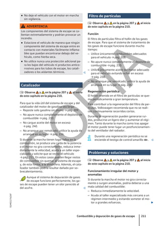 ● No deje el vehículo con el motor en marcha
sin vigilancia.
ADVERTENCIA
Los componentes del sistema de escape se ca-
lientan extremadamente y podrían provocar un
incendio.
● Estacione el vehículo de manera que ningún
componente del sistema de escape entre en
contacto con materiales fácilmente inflama-
bles que puedan encontrarse debajo del ve-
hículo, como hierba seca.
● No utilice nunca una protección adicional pa-
ra los bajos del vehículo ni productos antico-
rrosivos para los tubos de escape, los catali-
zadores o los aislantes térmicos. 
Catalizador
 Observe y en la página 207 y al inicio
de este capítulo en la página 210.
Para que la vida útil del sistema de escape y del
catalizador del motor de gasolina sea larga:
– Reposte solo gasolina sin plomo → pág. 209.
– No apure nunca completamente el depósito de
combustible → pág. 210.
– No cargue aceite del motor en exceso
→ pág. 240.
– No arranque por remolcado; utilice la ayuda de
arranque en su lugar → pág. 226.
Si durante la marcha tienen lugar fallos en la
combustión, se produce una caída de la potencia
o el motor no gira correctamente, reduzca inme-
diatamente la velocidad, acuda a un taller espe-
cializado y solicite que se revise el vehículo
→ pág. 211. En estos casos pueden llegar restos
de combustible sin quemar al sistema de escape
y, de esta forma, a la atmósfera. Además, el cata-
lizador también podría resultar dañado por so-
brecalentamiento.
Aunque el sistema de depuración de gases
de escape funcione perfectamente, los ga-
ses de escape pueden tener un olor parecido al
del azufre. 
Filtro de partículas
 Observe y en la página 207 y al inicio
de este capítulo en la página 210.
Función
El filtro de partículas filtra el hollín de los gases
de escape. Para que el sistema de tratamiento de
los gases de escape funcione durante mucho
tiempo:
– Utilice únicamente combustibles adecuados
para el vehículo → pág. 208.
– No apure nunca completamente el depósito de
combustible → pág. 210.
– Utilice únicamente aceite del motor adecuado
para el vehículo evitando echar en exceso
→ pág. 238.
– No arranque por remolcado; utilice la ayuda de
arranque en su lugar → pág. 226.
Regeneración periódica
El hollín retenido en el filtro de partículas se que-
ma periódicamente a gran temperatura.
Para contribuir a la regeneración del filtro de par-
tículas, Volkswagen recomienda que no se reali-
cen continuamente recorridos cortos.
Durante la regeneración pueden generarse rui-
dos, producirse un ligero olor y aumentar el régi-
men. Tanto durante la marcha como tras apagar
el motor puede tener lugar un postfuncionamien-
to del ventilador del radiador.
Durante una regeneración periódica no se
enciende el testigo de control amarillo . 
Problemas y soluciones
 Observe y en la página 207 y al inicio
de este capítulo en la página 210.
Funcionamiento irregular del motor y
anomalías
Si durante la marcha el motor no gira correcta-
mente o surgen anomalías, podría deberse a una
mala calidad del combustible:
– Reduzca inmediatamente la velocidad.
– Acuda al taller especializado más cercano a un
régimen intermedio y evitando someter el mo-
tor a grandes esfuerzos. 
Combustible y depuración de gases de escape 211
5GM012762AF
C
O
P
I
A
 