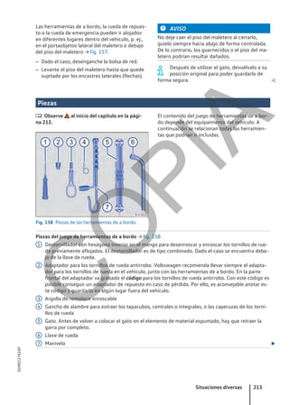 Las herramientas de a bordo, la rueda de repues-
to o la rueda de emergencia pueden ir alojados
en diferentes lugares dentro del vehículo, p. ej.,
en el portaobjetos lateral del maletero o debajo
del piso del maletero → fig. 157.
– Dado el caso, desenganche la bolsa de red.
– Levante el piso del maletero hasta que quede
sujetado por los encastres laterales (flechas).
AVISO
No deje caer el piso del maletero al cerrarlo,
guíelo siempre hacia abajo de forma controlada.
De lo contrario, los guarnecidos o el piso del ma-
letero podrían resultar dañados.
Después de utilizar el gato, devuélvalo a su
posición original para poder guardarlo de
forma segura. 
Piezas
 Observe al inicio del capítulo en la pági-
na 212.
Fig. 158 Piezas de las herramientas de a bordo.
El contenido del juego de herramientas de a bor-
do depende del equipamiento del vehículo. A
continuación se relacionan todas las herramien-
tas que podrían ir incluidas.
Piezas del juego de herramientas de a bordo → fig. 158
Destornillador con hexágono interior en el mango para desenroscar y enroscar los tornillos de rue-
da previamente aflojados. El destornillador es de tipo combinado. Dado el caso se encuentra deba-
jo de la llave de rueda.
Adaptador para los tornillos de rueda antirrobo. Volkswagen recomienda llevar siempre el adapta-
dor para los tornillos de rueda en el vehículo, junto con las herramientas de a bordo. En la parte
frontal del adaptador va grabado el código para los tornillos de rueda antirrobo. Con este código es
posible conseguir un adaptador de repuesto en caso de pérdida. Por ello, es aconsejable anotar es-
te código y guardarlo en algún lugar fuera del vehículo.
Argolla de remolque enroscable
Gancho de alambre para extraer los tapacubos, centrales o integrales, o las caperuzas de los torni-
llos de rueda
Gato. Antes de volver a colocar el gato en el elemento de material espumado, hay que retraer la
garra por completo.
Llave de rueda
Manivela 
1
2
3
4
5
6
7
Situaciones diversas 213
5GM012762AF
C
O
P
I
A
 