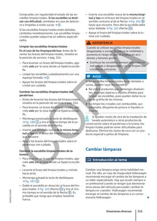 Compruebe con regularidad el estado de las es-
cobillas limpiacristales. Si las escobillas se desli-
zan con dificultad, cámbielas en caso de deterio-
ro o límpielas si están sucias → .
Si las escobillas limpiacristales están dañadas,
cámbielas inmediatamente. Las escobillas limpia-
cristales pueden adquirirse en talleres especiali-
zados.
Limpiar las escobillas limpiacristales
En el caso de los limpiaparabrisas: Antes de le-
vantar los brazos del limpiacristales, sitúelos en
la posición de servicio → pág. 214.
– Para levantar un brazo del limpiacristales, agá-
rrelo solo por la zona donde va fijada la escobi-
lla.
– Limpie las escobillas cuidadosamente con una
esponja húmeda → .
– Apoye los brazos del limpiacristales sobre el
cristal con cuidado.
Cambiar las escobillas limpiacristales del
parabrisas
– Antes de levantar los brazos del limpiacristales,
sitúelos en la posición de servicio → pág. 214.
– Para levantar un brazo del limpiacristales, agá-
rrelo solo por la zona donde va fijada la escobi-
lla.
– Mantenga presionada la tecla de desbloqueo
→ fig. 160 1 y tire al mismo tiempo de la es-
cobilla en el sentido de la flecha.
– Inserte una escobilla nueva de la misma longi-
tud y tipo en el brazo del limpiacristales hasta
que encastre.
– Apoye los brazos del limpiacristales sobre el
parabrisas con cuidado.
Cambiar la escobilla limpiacristales de la
luneta
– Para levantar un brazo del limpiacristales, agá-
rrelo solo por la zona donde va fijada la escobi-
lla.
– Levante el brazo del limpiacristales y retírelo
hacia atrás.
– Mantenga pulsada la tecla de desbloqueo
→ fig. 161 1 .
– Doble la escobilla en dirección al brazo del lim-
piacristales → fig. 161 (flecha A ) y tire al mis-
mo tiempo en el sentido de la flecha B . Es
probable que tenga que emplear bastante
fuerza.
– Inserte una escobilla nueva de la misma longi-
tud y tipo en el brazo del limpiacristales en el
sentido contrario al de la flecha → fig. 161 B
hasta que encastre. Para ello la escobilla debe
estar doblada → fig. 161 (flecha A ).
– Apoye el brazo del limpiacristales sobre la lu-
neta con cuidado.
ADVERTENCIA
Cuando se utilizan escobillas limpiacristales
desgastadas o sucias, se reduce la visibilidad y
aumenta el riesgo de que se produzcan acci-
dentes y lesiones graves.
● Sustituya las escobillas siempre que estén en
mal estado o desgastadas y ya no limpien los
cristales lo suficiente.
AVISO
Si las escobillas limpiacristales están dañadas o
sucias, pueden rayar los cristales.
● No utilice productos que contengan disolven-
tes, esponjas ásperas u objetos afilados para
limpiar las escobillas, pues pueden dañar la ca-
pa de grafito de las mismas.
● No limpie los cristales con combustible, qui-
taesmalte, diluyente de pintura ni líquidos si-
milares.
Si quedan restos de cera de la instalación de
lavado automático u otros productos de
conservación sobre el parabrisas o la luneta, los
limpiacristales podrían tener dificultades para
deslizarse. Elimine los restos de cera con un pro-
ducto especial o paños de limpieza. 
Cambiar lámparas
 Introducción al tema
Cambiar una lámpara exige cierta habilidad ma-
nual. Por ello, en caso de inseguridad Volkswagen
recomienda encargar el cambio de las lámparas a
un taller especializado. Hay que acudir siempre a
un profesional cuando se tengan que desmontar
otras piezas del vehículo para poder cambiar la
lámpara en cuestión. Volkswagen recomienda
encargar el cambio de las lámparas a un conce-
sionario Volkswagen. 
Situaciones diversas 215
5GM012762AF
C
O
P
I
A
 