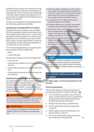 Se debería llevar siempre en el vehículo una caja
con las lámparas de repuesto necesarias para la
seguridad vial. En los concesionarios Volkswagen
se pueden adquirir lámparas de repuesto. En al-
gunos países es obligatorio llevar lámparas de re-
puesto en el vehículo.
Circular con los dispositivos de alumbrado exte-
rior averiados puede estar prohibido.
Lámparas de tecnología LED en el vehículo
El alumbrado exterior puede ser de tecnología
LED. No es posible el cambio de los diodos lumi-
nosos (LED) por parte del usuario. La avería de al-
gún diodo luminoso puede ser un indicio de que
probablemente se averiarán otros más. En este
caso, acuda a un taller especializado y solicite la
comprobación de las unidades de iluminación y
su sustitución en caso necesario.
En función del equipamiento, las siguientes lám-
paras pueden ser de tecnología LED:
– Faros
– Luz de matrícula
Las siguientes lámparas son de tecnología LED:
– Luces diurnas
– Intermitentes situados en los retrovisores ex-
teriores
– Grupos ópticos traseros en el portón del male-
tero
– Grupos ópticos traseros en la parte trasera de
la carrocería
Especificaciones adicionales de las lámparas
Las especificaciones de algunas de las lámparas
de los faros o de los grupos ópticos traseros
montadas de fábrica pueden diferir de las de las
lámparas convencionales. La denominación co-
rrespondiente figura en el casquillo o en la ampo-
lla de la lámpara.
ADVERTENCIA
Si la vía no está bien iluminada y otros usuarios
de la misma no ven el vehículo o solo lo ven
con dificultad, pueden producirse accidentes.
ADVERTENCIA
Si se cambian las lámparas incorrectamente,
pueden producirse accidentes y lesiones gra-
ves.
● Antes de realizar trabajos en el vano motor,
lea y tenga en cuenta siempre las adverten-
cias de la → pág. 233. El vano motor de cual-
quier vehículo es una zona peligrosa en la
que pueden producirse lesiones graves.
● Las lámparas H7 se hallan bajo presión y
pueden explotar al cambiarlas.
● Cambie la lámpara en cuestión únicamente
cuando se haya enfriado completamente.
● No cambie nunca una lámpara si no conoce
bien las operaciones necesarias. Si no está
seguro de lo que hay que hacer, encargue los
trabajos necesarios a un taller especializado.
● No toque la ampolla de la lámpara con los
dedos. Las huellas que dejan los dedos se
evaporan con el calor que despide la lámpara
encendida y “ciegan” el reflector.
● En las carcasas de los faros (en el vano mo-
tor) y de los grupos ópticos traseros se en-
cuentran piezas cortantes. Por ello, al cam-
biar las lámparas, protéjase las manos.
AVISO
Si después de cambiar una lámpara no se montan
correctamente las tapas de goma o de plástico
en la carcasa del faro, podrían producirse daños
en el sistema eléctrico (sobre todo si entra agua). 
Información relativa al cambio de
lámparas
 Observe y al inicio del capítulo en la pá-
gina 216.
Lista de comprobación
Para cambiar lámparas, efectúe siempre las si-
guientes operaciones en el orden indicado → :
1. En la medida de lo posible, sitúe el vehículo
sobre un terreno llano y firme a una distancia
prudencial del tráfico rodado tomando las
medidas de seguridad necesarias.
2. Ponga el freno de mano y apriételo bien.
3. Gire el mando de las luces a la posición 0
→ pág. 97.
4. Sitúe la palanca de los intermitentes en la
posición básica → pág. 97.
5. En caso de cambio automático, sitúe la pa-
lanca selectora en la posición P. 
Manual de instrucciones
216
C
O
P
I
A
 