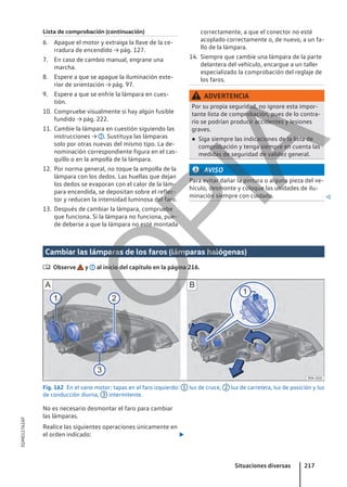Lista de comprobación (continuación)
6. Apague el motor y extraiga la llave de la ce-
rradura de encendido → pág. 127.
7. En caso de cambio manual, engrane una
marcha.
8. Espere a que se apague la iluminación exte-
rior de orientación → pág. 97.
9. Espere a que se enfríe la lámpara en cues-
tión.
10. Compruebe visualmente si hay algún fusible
fundido → pág. 222.
11. Cambie la lámpara en cuestión siguiendo las
instrucciones → . Sustituya las lámparas
solo por otras nuevas del mismo tipo. La de-
nominación correspondiente figura en el cas-
quillo o en la ampolla de la lámpara.
12. Por norma general, no toque la ampolla de la
lámpara con los dedos. Las huellas que dejan
los dedos se evaporan con el calor de la lám-
para encendida, se depositan sobre el reflec-
tor y reducen la intensidad luminosa del faro.
13. Después de cambiar la lámpara, compruebe
que funciona. Si la lámpara no funciona, pue-
de deberse a que la lámpara no esté montada
correctamente, a que el conector no esté
acoplado correctamente o, de nuevo, a un fa-
llo de la lámpara.
14. Siempre que cambie una lámpara de la parte
delantera del vehículo, encargue a un taller
especializado la comprobación del reglaje de
los faros.
ADVERTENCIA
Por su propia seguridad, no ignore esta impor-
tante lista de comprobación, pues de lo contra-
rio se podrían producir accidentes y lesiones
graves.
● Siga siempre las indicaciones de la lista de
comprobación y tenga siempre en cuenta las
medidas de seguridad de validez general.
AVISO
Para evitar dañar la pintura o alguna pieza del ve-
hículo, desmonte y coloque las unidades de ilu-
minación siempre con cuidado. 
Cambiar las lámparas de los faros (lámparas halógenas)
 Observe y al inicio del capítulo en la página 216.
Fig. 162 En el vano motor: tapas en el faro izquierdo: 1 luz de cruce, 2 luz de carretera, luz de posición y luz
de conducción diurna, 3 intermitente.
No es necesario desmontar el faro para cambiar
las lámparas.
Realice las siguientes operaciones únicamente en
el orden indicado: 
Situaciones diversas 217
5GM012762AF
C
O
P
I
A
 