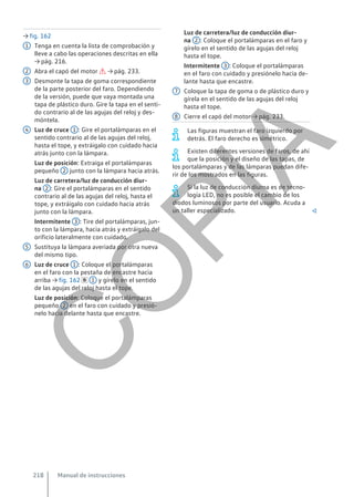 → fig. 162
Tenga en cuenta la lista de comprobación y
lleve a cabo las operaciones descritas en ella
→ pág. 216.
Abra el capó del motor  → pág. 233.
Desmonte la tapa de goma correspondiente
de la parte posterior del faro. Dependiendo
de la versión, puede que vaya montada una
tapa de plástico duro. Gire la tapa en el senti-
do contrario al de las agujas del reloj y des-
móntela.
Luz de cruce 1 : Gire el portalámparas en el
sentido contrario al de las agujas del reloj,
hasta el tope, y extráigalo con cuidado hacia
atrás junto con la lámpara.
Luz de posición: Extraiga el portalámparas
pequeño 2 junto con la lámpara hacia atrás.
Luz de carretera/luz de conducción diur-
na 2 : Gire el portalámparas en el sentido
contrario al de las agujas del reloj, hasta el
tope, y extráigalo con cuidado hacia atrás
junto con la lámpara.
Intermitente 3 : Tire del portalámparas, jun-
to con la lámpara, hacia atrás y extráigalo del
orificio lateralmente con cuidado.
Sustituya la lámpara averiada por otra nueva
del mismo tipo.
Luz de cruce 1 : Coloque el portalámparas
en el faro con la pestaña de encastre hacia
arriba → fig. 162  1 y gírelo en el sentido
de las agujas del reloj hasta el tope.
Luz de posición: Coloque el portalámparas
pequeño 2 en el faro con cuidado y presió-
nelo hacia delante hasta que encastre.
1
2
3
4
5
6
Luz de carretera/luz de conducción diur-
na 2 : Coloque el portalámparas en el faro y
gírelo en el sentido de las agujas del reloj
hasta el tope.
Intermitente 3 : Coloque el portalámparas
en el faro con cuidado y presiónelo hacia de-
lante hasta que encastre.
Coloque la tapa de goma o de plástico duro y
gírela en el sentido de las agujas del reloj
hasta el tope.
Cierre el capó del motor → pág. 233.
Las figuras muestran el faro izquierdo por
detrás. El faro derecho es simétrico.
Existen diferentes versiones de faros, de ahí
que la posición y el diseño de las tapas, de
los portalámparas y de las lámparas puedan dife-
rir de los mostrados en las figuras.
Si la luz de conducción diurna es de tecno-
logía LED, no es posible el cambio de los
diodos luminosos por parte del usuario. Acuda a
un taller especializado. 
7
8
Manual de instrucciones
218
C
O
P
I
A
 