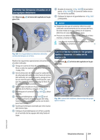 Cambiar las lámparas situadas en el
paragolpes delantero
 Observe y al inicio del capítulo en la pá-
gina 216.
Fig. 163 En el guardabarros delantero derecho:
cambio de lámpara en el faro.
Realice las siguientes operaciones únicamente en
el orden indicado:
Tenga en cuenta la lista de comprobación y
lleve a cabo las operaciones descritas en ella
→ pág. 216.
Gire la dirección de forma que la rueda del la-
do afectado del vehículo mire hacia el centro
del vehículo; en caso necesario, ponga el mo-
tor en marcha para ello. A continuación, apa-
gue de nuevo el motor y extraiga la llave de
la cerradura de encendido.
Gire la tapa situada en el guardabarros en el
sentido de la flecha y retírela → fig. 163.
Desbloquee el conector → fig. 163 1 y desa-
cóplelo.
Gire el portalámparas → fig. 163 2 en el
sentido contrario al de las agujas del reloj,
hasta el tope, y extráigalo junto con la lám-
para hacia atrás.
Sustituya la lámpara averiada por otra nueva
del mismo tipo.
Coloque el portalámparas en el faro y gírelo
en el sentido de las agujas del reloj hasta el
tope.
1
2
3
4
5
6
7
Acople el conector → fig. 163 1 al portalám-
paras → fig. 163 2 . El conector debe encas-
trar de forma audible.
Coloque la tapa en el guardabarros → fig. 163
y bloquéela.
AVISO
● Asegúrese de que el conector eléctrico esté
colocado correctamente en la carcasa del faro.
De este modo se evitan daños en el sistema
eléctrico en caso de que entre agua.
● Procure no dañar la pintura del vehículo al des-
montar y montar el faro.
Las figuras muestran el faro derecho. El faro
izquierdo es simétrico. 
Cambiar las lámparas de los grupos
ópticos traseros situadas en la
carrocería
 Observe y al inicio del capítulo en la pá-
gina 216.
Fig. 164 Lateral del maletero: desmontaje del grupo
óptico trasero. 
8
9
Situaciones diversas 219
5GM012762AF
C
O
P
I
A
 