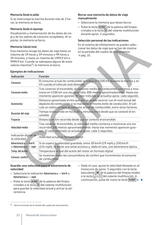 Memoria Desde la salida
Si se interrumpe la marcha durante más de 2 ho-
ras, la memoria se borra.
Memoria Desde el repostaje
Visualización y memorización de los datos de via-
je y de los valores de consumo recopilados. Al re-
postar, la memoria se borra.
Memoria Cálculo total
Esta memoria recoge los datos de viaje hasta un
máximo de 19 horas y 59 minutos o 99 horas y
59 minutos, o hasta un máximo de 1999,9 km o
9999,9 km. Cuando se sobrepasa alguno de estos
valores máximos1), la memoria se borra.
Borrar una memoria de datos de viaje
manualmente
– Seleccione la memoria que desee borrar.
– Pulse la tecla  de la palanca del limpia-
cristales o la tecla  del volante multifunción
durante aprox. 2 segundos.
Selección personal de las indicaciones
En el sistema de infotainment se pueden selec-
cionar los datos de viaje que se han de mostrar
en la pantalla del cuadro de instrumentos
→ pág. 31.
Ejemplos de indicaciones
Indicación Función
Consumo
El consumo actual de combustible se indica en l/100 km durante la marcha y en
l/h cuando el vehículo está detenido.
Consumo medio
Tras conectar el encendido, el consumo medio de combustible comienza a mos-
trarse en l/100 km una vez recorridos 300 metros aproximadamente. Hasta ese
momento aparecen guiones. El valor indicado se actualiza aprox. cada segundo.
Autonomía
Distancia aproximada en km que aún se puede recorrer con el nivel actual del
depósito de combustible si se mantiene el mismo estilo de conducción. El cál-
culo se realiza en base al consumo actual de combustible, entre otros factores.
Duración del viaje
Tiempo transcurrido en horas (h) y minutos (min) desde que se conectó el en-
cendido
Trayecto Distancia en km recorrida desde que se conectó el encendido
Velocidad media
Tras conectar el encendido, la velocidad media comienza a mostrarse una vez
recorridos 100 metros aproximadamente. Hasta ese momento aparecen guio-
nes. El valor mostrado se actualiza aprox. cada 5 segundos.
Indicación digital de
la velocidad
Velocidad actual en formato digital
Advertencia a --- km/h
o Advertencia a --- mph
Si se supera la velocidad guardada, entre 30 km/h (19 mph) y 250 km/h
(155 mph), se emite una señal acústica y, dado el caso, una advertencia óptica.
Temp. del aceite Temperatura actual del aceite del motor en formato digital
Consum. confort
Se muestran todos los consumidores de confort que incrementan el consumo
de combustible.
Guardar una velocidad para la advertencia de
velocidad
– Seleccione la indicación Advertencia a --- km/h o
Advertencia a --- mph.
– Pulse la tecla  de la palanca del limpia-
cristales o la tecla  del volante multifunción
para guardar la velocidad actual y activar la ad-
vertencia.
– Dado el caso, ajuste la velocidad deseada en el
transcurso de aprox. 5 segundos con la tecla
basculante  de la palanca del limpiacristales
o la tecla  o  del volante multifunción. A
continuación, pulse de nuevo la tecla  o 
1) Varía en función de la versión del cuadro de instrumentos.
Manual de instrucciones
22
C
O
P
I
A
 