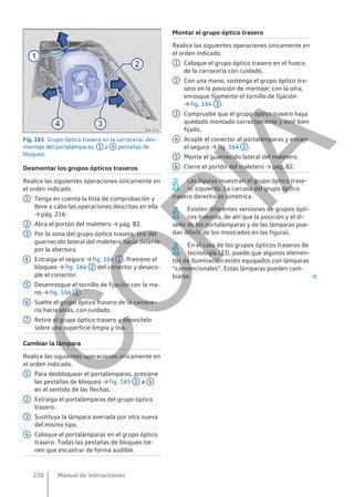 Fig. 165 Grupo óptico trasero en la carrocería: des-
montaje del portalámparas. 1 a 4 pestañas de
bloqueo.
Desmontar los grupos ópticos traseros
Realice las siguientes operaciones únicamente en
el orden indicado.
Tenga en cuenta la lista de comprobación y
lleve a cabo las operaciones descritas en ella
→ pág. 216.
Abra el portón del maletero → pág. 82.
Por la zona del grupo óptico trasero, tire del
guarnecido lateral del maletero hacia delante
por la abertura.
Extraiga el seguro → fig. 164 1 . Presione el
bloqueo → fig. 164 2 del conector y desaco-
ple el conector.
Desenrosque el tornillo de fijación con la ma-
no → fig. 164 3 .
Suelte el grupo óptico trasero de la carroce-
ría hacia atrás, con cuidado.
Retire el grupo óptico trasero y deposítelo
sobre una superficie limpia y lisa.
Cambiar la lámpara
Realice las siguientes operaciones únicamente en
el orden indicado.
Para desbloquear el portalámparas, presione
las pestañas de bloqueo → fig. 165 1 a 4
en el sentido de las flechas.
Extraiga el portalámparas del grupo óptico
trasero.
Sustituya la lámpara averiada por otra nueva
del mismo tipo.
Coloque el portalámparas en el grupo óptico
trasero. Todas las pestañas de bloqueo tie-
nen que encastrar de forma audible.
1
2
3
4
5
6
7
1
2
3
4
Montar el grupo óptico trasero
Realice las siguientes operaciones únicamente en
el orden indicado.
Coloque el grupo óptico trasero en el hueco
de la carrocería con cuidado.
Con una mano, sostenga el grupo óptico tra-
sero en la posición de montaje; con la otra,
enrosque fijamente el tornillo de fijación
→ fig. 164 3 .
Compruebe que el grupo óptico trasero haya
quedado montado correctamente y esté bien
fijado.
Acople el conector al portalámparas y encaje
el seguro → fig. 164 1 .
Monte el guarnecido lateral del maletero.
Cierre el portón del maletero → pág. 82.
Las figuras muestran el grupo óptico trase-
ro izquierdo. La carcasa del grupo óptico
trasero derecho es simétrica.
Existen diferentes versiones de grupos ópti-
cos traseros, de ahí que la posición y el di-
seño de los portalámparas y de las lámparas pue-
dan diferir de los mostrados en las figuras.
En el caso de los grupos ópticos traseros de
tecnología LED, puede que algunos elemen-
tos de iluminación estén equipados con lámparas
“convencionales”. Estas lámparas pueden cam-
biarse. 
1
2
3
4
5
6
Manual de instrucciones
220
C
O
P
I
A
 