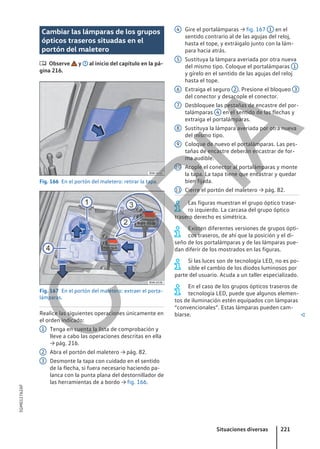 Cambiar las lámparas de los grupos
ópticos traseros situadas en el
portón del maletero
 Observe y al inicio del capítulo en la pá-
gina 216.
Fig. 166 En el portón del maletero: retirar la tapa.
Fig. 167 En el portón del maletero: extraer el porta-
lámparas.
Realice las siguientes operaciones únicamente en
el orden indicado:
Tenga en cuenta la lista de comprobación y
lleve a cabo las operaciones descritas en ella
→ pág. 216.
Abra el portón del maletero → pág. 82.
Desmonte la tapa con cuidado en el sentido
de la flecha, si fuera necesario haciendo pa-
lanca con la punta plana del destornillador de
las herramientas de a bordo → fig. 166.
1
2
3
Gire el portalámparas → fig. 167 1 en el
sentido contrario al de las agujas del reloj,
hasta el tope, y extráigalo junto con la lám-
para hacia atrás.
Sustituya la lámpara averiada por otra nueva
del mismo tipo. Coloque el portalámparas 1
y gírelo en el sentido de las agujas del reloj
hasta el tope.
Extraiga el seguro 2 . Presione el bloqueo 3
del conector y desacople el conector.
Desbloquee las pestañas de encastre del por-
talámparas 4 en el sentido de las flechas y
extraiga el portalámparas.
Sustituya la lámpara averiada por otra nueva
del mismo tipo.
Coloque de nuevo el portalámparas. Las pes-
tañas de encastre deberán encastrar de for-
ma audible.
Acople el conector al portalámparas y monte
la tapa. La tapa tiene que encastrar y quedar
bien fijada.
Cierre el portón del maletero → pág. 82.
Las figuras muestran el grupo óptico trase-
ro izquierdo. La carcasa del grupo óptico
trasero derecho es simétrica.
Existen diferentes versiones de grupos ópti-
cos traseros, de ahí que la posición y el di-
seño de los portalámparas y de las lámparas pue-
dan diferir de los mostrados en las figuras.
Si las luces son de tecnología LED, no es po-
sible el cambio de los diodos luminosos por
parte del usuario. Acuda a un taller especializado.
En el caso de los grupos ópticos traseros de
tecnología LED, puede que algunos elemen-
tos de iluminación estén equipados con lámparas
“convencionales”. Estas lámparas pueden cam-
biarse. 
4
5
6
7
8
9
10
11
Situaciones diversas 221
5GM012762AF
C
O
P
I
A
 