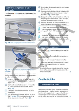 Cambiar la lámpara de la luz de
matrícula
 Observe y al inicio del capítulo en la pá-
gina 216.
Fig. 168 En el paragolpes trasero: luz de matrícula.
Fig. 169 Luz de matrícula: desmontaje del porta-
lámparas.
Realice las siguientes operaciones únicamente en
el orden indicado:
Tenga en cuenta la lista de comprobación y
lleve a cabo las operaciones descritas en ella
→ pág. 216.
Presione la pestaña de encastre de la unidad
de iluminación en el sentido de la flecha
→ fig. 168.
Extraiga la unidad de iluminación un poco
hacia fuera.
Gire el portalámparas en el sentido de la fle-
cha → fig. 169 A y extráigalo junto con la
lámpara en el sentido de la flecha B .
1
2
3
4
Sustituya la lámpara averiada por otra nueva
del mismo tipo.
Coloque el portalámparas en la unidad de ilu-
minación y gírelo en el sentido contrario al
de la flecha A hasta el tope.
Coloque la unidad de iluminación en el hueco
del paragolpes con cuidado. Fíjese en que la
posición de montaje sea la correcta.
Presione la unidad de iluminación en el para-
golpes hasta que oiga que ha encastrado.
Existen diferentes versiones de luces de
matrícula, de ahí que el diseño del porta-
lámparas pueda diferir del mostrado en las figu-
ras.
Si las luces de matrícula son de tecnología
LED, no es posible el cambio de los diodos
luminosos por parte del usuario. Acuda a un taller
especializado. 
Problemas y soluciones
 Observe y al inicio del capítulo en la pá-
gina 216.
Avería en el alumbrado del vehículo o en
la luz de curva
El testigo de control se enciende en amarillo.
– Compruebe el alumbrado del vehículo y, dado
el caso, sustituya la lámpara en cuestión
→ pág. 215.
– Si todas las lámparas están bien o hay una ave-
ría en la luz de curva dinámica, acuda a un ta-
ller especializado. 
Cambiar fusibles
 Introducción al tema
Debido a que el vehículo se sigue desarrollando
continuamente, a que los fusibles se asignan en
función del equipamiento y a que un fusible pue-
de corresponder a varios consumidores eléctri-
cos, al cierre de la edición no había sido posible 
5
6
7
8
Manual de instrucciones
222
C
O
P
I
A
 