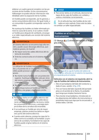 elaborar un cuadro general completo con las po-
siciones de los fusibles. En los concesionarios
Volkswagen se puede solicitar información más
detallada sobre la asignación de los fusibles.
Un fusible puede corresponder, por lo general, a
varios consumidores eléctricos. De igual modo, a
un consumidor le pueden corresponder varios fu-
sibles.
No sustituya los fusibles sin haber eliminado pri-
mero la causa de la avería. Si se vuelve a fundir
un fusible poco después de cambiarlo, encargue
a un taller especializado una revisión del sistema
eléctrico.
ADVERTENCIA
¡El sistema eléctrico se encuentra bajo alta ten-
sión y puede causar descargas eléctricas, que-
maduras graves y la muerte!
● No toque nunca los cables eléctricos del sis-
tema de encendido.
● Evite los cortocircuitos en el sistema eléctri-
co.
ADVERTENCIA
La utilización de fusibles inadecuados o repara-
dos y el puenteo de un circuito eléctrico sin fu-
sibles puede provocar un incendio y lesiones
graves.
● No monte nunca fusibles con una protección
superior. Sustituya los fusibles solo por otros
del mismo amperaje (mismo color y grabado)
y tamaño.
● No repare nunca un fusible.
● No sustituya nunca un fusible por una tira
metálica, una grapa u otro objeto similar.
AVISO
● Para evitar daños en el sistema eléctrico del
vehículo, antes de cambiar un fusible desco-
necte siempre el encendido, las luces y todos
los consumidores eléctricos, y extraiga siem-
pre la llave de la cerradura de encendido.
● Si se sustituye un fusible por otro de mayor
amperaje, podrían producirse daños en algún
otro punto del sistema eléctrico.
● Cuando estén abiertas, proteja las cajas de fu-
sibles contra la suciedad y la humedad. La pre-
sencia de suciedad y humedad en las cajas de
fusibles puede originar daños en el sistema
eléctrico.
AVISO
● Para evitar daños en el vehículo, desmonte las
tapas de las cajas de fusibles con cuidado y
vuelva a montarlas correctamente.
En el vehículo hay más fusibles de los indi-
cados en este capítulo. Estos solo los debe-
ría cambiar un taller especializado. 
Fusibles en el tablero de
instrumentos
 Observe y al inicio del capítulo en la pá-
gina 223.
Fig. 170 Tapa de la caja de fusibles del tablero de
instrumentos: vehículos con el volante a la izquierda,
a la izquierda junto al volante.
Vehículos con el volante a la izquierda: abrir la
caja de fusibles del tablero de instrumentos
– Abra el portaobjetos del lado del conductor y,
dado el caso, vacíelo → fig. 170.
– Tire con fuerza del lado izquierdo del portaob-
jetos en el sentido de la flecha. Es probable
que tenga que emplear bastante fuerza.
– Para montar el portaobjetos, introdúzcalo en
los alojamientos del tablero de instrumentos y
presiónelo hasta que oiga que ha encastrado a
ambos lados. Ciérrelo. 
Situaciones diversas 223
5GM012762AF
C
O
P
I
A
 