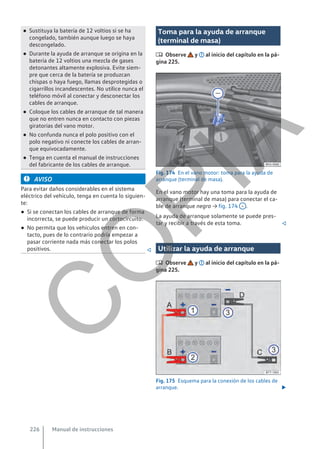 ● Sustituya la batería de 12 voltios si se ha
congelado, también aunque luego se haya
descongelado.
● Durante la ayuda de arranque se origina en la
batería de 12 voltios una mezcla de gases
detonantes altamente explosiva. Evite siem-
pre que cerca de la batería se produzcan
chispas o haya fuego, llamas desprotegidas o
cigarrillos incandescentes. No utilice nunca el
teléfono móvil al conectar y desconectar los
cables de arranque.
● Coloque los cables de arranque de tal manera
que no entren nunca en contacto con piezas
giratorias del vano motor.
● No confunda nunca el polo positivo con el
polo negativo ni conecte los cables de arran-
que equivocadamente.
● Tenga en cuenta el manual de instrucciones
del fabricante de los cables de arranque.
AVISO
Para evitar daños considerables en el sistema
eléctrico del vehículo, tenga en cuenta lo siguien-
te:
● Si se conectan los cables de arranque de forma
incorrecta, se puede producir un cortocircuito.
● No permita que los vehículos entren en con-
tacto, pues de lo contrario podría empezar a
pasar corriente nada más conectar los polos
positivos. 
Toma para la ayuda de arranque
(terminal de masa)
 Observe y al inicio del capítulo en la pá-
gina 225.
Fig. 174 En el vano motor: toma para la ayuda de
arranque (terminal de masa).
En el vano motor hay una toma para la ayuda de
arranque (terminal de masa) para conectar el ca-
ble de arranque negro → fig. 174 – .
La ayuda de arranque solamente se puede pres-
tar y recibir a través de esta toma. 
Utilizar la ayuda de arranque
 Observe y al inicio del capítulo en la pá-
gina 225.
Fig. 175 Esquema para la conexión de los cables de
arranque. 
Manual de instrucciones
226
C
O
P
I
A
 