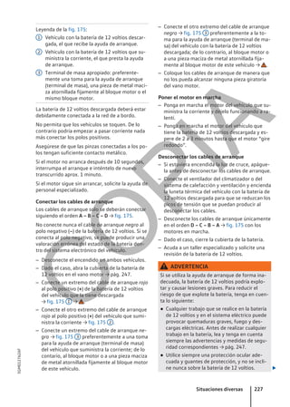 Leyenda de la fig. 175:
Vehículo con la batería de 12 voltios descar-
gada, el que recibe la ayuda de arranque.
Vehículo con la batería de 12 voltios que su-
ministra la corriente, el que presta la ayuda
de arranque.
Terminal de masa apropiado: preferente-
mente una toma para la ayuda de arranque
(terminal de masa), una pieza de metal maci-
za atornillada fijamente al bloque motor o el
mismo bloque motor.
La batería de 12 voltios descargada deberá estar
debidamente conectada a la red de a bordo.
No permita que los vehículos se toquen. De lo
contrario podría empezar a pasar corriente nada
más conectar los polos positivos.
Asegúrese de que las pinzas conectadas a los po-
los tengan suficiente contacto metálico.
Si el motor no arranca después de 10 segundos,
interrumpa el arranque e inténtelo de nuevo
transcurrido aprox. 1 minuto.
Si el motor sigue sin arrancar, solicite la ayuda de
personal especializado.
Conectar los cables de arranque
Los cables de arranque solo se deberán conectar
siguiendo el orden A – B – C – D → fig. 175.
No conecte nunca el cable de arranque negro al
polo negativo (–) de la batería de 12 voltios. Si se
conecta al polo negativo, se puede producir una
valoración errónea del estado de la batería den-
tro del sistema electrónico del vehículo.
– Desconecte el encendido en ambos vehículos.
– Dado el caso, abra la cubierta de la batería de
12 voltios en el vano motor → pág. 247.
– Conecte un extremo del cable de arranque rojo
al polo positivo (+) de la batería de 12 voltios
del vehículo que la tiene descargada
→ fig. 175 1 → .
– Conecte el otro extremo del cable de arranque
rojo al polo positivo (+) del vehículo que sumi-
nistra la corriente → fig. 175 2 .
– Conecte un extremo del cable de arranque ne-
gro → fig. 175 3 preferentemente a una toma
para la ayuda de arranque (terminal de masa)
del vehículo que suministra la corriente; de lo
contario, al bloque motor o a una pieza maciza
de metal atornillada fijamente al bloque motor
de este vehículo.
1
2
3
– Conecte el otro extremo del cable de arranque
negro → fig. 175 3 preferentemente a la to-
ma para la ayuda de arranque (terminal de ma-
sa) del vehículo con la batería de 12 voltios
descargada; de lo contrario, al bloque motor o
a una pieza maciza de metal atornillada fija-
mente al bloque motor de este vehículo → .
– Coloque los cables de arranque de manera que
no los pueda alcanzar ninguna pieza giratoria
del vano motor.
Poner el motor en marcha
– Ponga en marcha el motor del vehículo que su-
ministra la corriente y déjelo funcionando a ra-
lentí.
– Ponga en marcha el motor del vehículo que
tiene la batería de 12 voltios descargada y es-
pere de 2 a 3 minutos hasta que el motor “gire
redondo”.
Desconectar los cables de arranque
– Si estuviera encendida la luz de cruce, apágue-
la antes de desconectar los cables de arranque.
– Conecte el ventilador del climatizador o del
sistema de calefacción y ventilación y encienda
la luneta térmica del vehículo con la batería de
12 voltios descargada para que se reduzcan los
picos de tensión que se puedan producir al
desconectar los cables.
– Desconecte los cables de arranque únicamente
en el orden D – C – B – A → fig. 175 con los
motores en marcha.
– Dado el caso, cierre la cubierta de la batería.
– Acuda a un taller especializado y solicite una
revisión de la batería de 12 voltios.
ADVERTENCIA
Si se utiliza la ayuda de arranque de forma ina-
decuada, la batería de 12 voltios podría explo-
tar y causar lesiones graves. Para reducir el
riesgo de que explote la batería, tenga en cuen-
ta lo siguiente:
● Cualquier trabajo que se realice en la batería
de 12 voltios y en el sistema eléctrico puede
provocar quemaduras graves, fuego y des-
cargas eléctricas. Antes de realizar cualquier
trabajo en la batería, lea y tenga en cuenta
siempre las advertencias y medidas de segu-
ridad correspondientes → pág. 247.
● Utilice siempre una protección ocular ade-
cuada y guantes de protección, y no se incli-
ne nunca sobre la batería de 12 voltios. 
Situaciones diversas 227
5GM012762AF
C
O
P
I
A
 