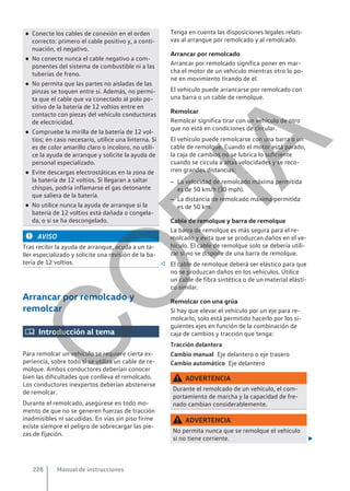 ● Conecte los cables de conexión en el orden
correcto: primero el cable positivo y, a conti-
nuación, el negativo.
● No conecte nunca el cable negativo a com-
ponentes del sistema de combustible ni a las
tuberías de freno.
● No permita que las partes no aisladas de las
pinzas se toquen entre sí. Además, no permi-
ta que el cable que va conectado al polo po-
sitivo de la batería de 12 voltios entre en
contacto con piezas del vehículo conductoras
de electricidad.
● Compruebe la mirilla de la batería de 12 vol-
tios; en caso necesario, utilice una linterna. Si
es de color amarillo claro o incoloro, no utili-
ce la ayuda de arranque y solicite la ayuda de
personal especializado.
● Evite descargas electrostáticas en la zona de
la batería de 12 voltios. Si llegaran a saltar
chispas, podría inflamarse el gas detonante
que saliera de la batería.
● No utilice nunca la ayuda de arranque si la
batería de 12 voltios está dañada o congela-
da, o si se ha descongelado.
AVISO
Tras recibir la ayuda de arranque, acuda a un ta-
ller especializado y solicite una revisión de la ba-
tería de 12 voltios. 
Arrancar por remolcado y
remolcar
 Introducción al tema
Para remolcar un vehículo se requiere cierta ex-
periencia, sobre todo si se utiliza un cable de re-
molque. Ambos conductores deberían conocer
bien las dificultades que conlleva el remolcado.
Los conductores inexpertos deberían abstenerse
de remolcar.
Durante el remolcado, asegúrese en todo mo-
mento de que no se generen fuerzas de tracción
inadmisibles ni sacudidas. En vías sin piso firme
existe siempre el peligro de sobrecargar las pie-
zas de fijación.
Tenga en cuenta las disposiciones legales relati-
vas al arranque por remolcado y al remolcado.
Arrancar por remolcado
Arrancar por remolcado significa poner en mar-
cha el motor de un vehículo mientras otro lo po-
ne en movimiento tirando de él.
El vehículo puede arrancarse por remolcado con
una barra o un cable de remolque.
Remolcar
Remolcar significa tirar con un vehículo de otro
que no está en condiciones de circular.
El vehículo puede remolcarse con una barra o un
cable de remolque. Cuando el motor está parado,
la caja de cambios no se lubrica lo suficiente
cuando se circula a altas velocidades y se reco-
rren grandes distancias:
– La velocidad de remolcado máxima permitida
es de 50 km/h (30 mph).
– La distancia de remolcado máxima permitida
es de 50 km.
Cable de remolque y barra de remolque
La barra de remolque es más segura para el re-
molcado y evita que se produzcan daños en el ve-
hículo. El cable de remolque solo se debería utili-
zar si no se dispone de una barra de remolque.
El cable de remolque deberá ser elástico para que
no se produzcan daños en los vehículos. Utilice
un cable de fibra sintética o de un material elásti-
co similar.
Remolcar con una grúa
Si hay que elevar el vehículo por un eje para re-
molcarlo, solo está permitido hacerlo por los si-
guientes ejes en función de la combinación de
caja de cambios y tracción que tenga:
Tracción delantera
Eje delantero o eje trasero
Eje delantero
ADVERTENCIA
Durante el remolcado de un vehículo, el com-
portamiento de marcha y la capacidad de fre-
nado cambian considerablemente.
ADVERTENCIA
No permita nunca que se remolque el vehículo
si no tiene corriente. 
Cambio manual
Cambio automático
Manual de instrucciones
228
C
O
P
I
A
 