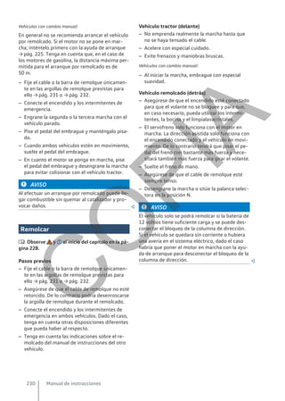 Vehículos con cambio manual:
En general no se recomienda arrancar el vehículo
por remolcado. Si el motor no se pone en mar-
cha, inténtelo primero con la ayuda de arranque
→ pág. 225. Tenga en cuenta que, en el caso de
los motores de gasolina, la distancia máxima per-
mitida para el arranque por remolcado es de
50 m.
– Fije el cable o la barra de remolque únicamen-
te en las argollas de remolque previstas para
ello → pág. 231 o → pág. 232.
– Conecte el encendido y los intermitentes de
emergencia.
– Engrane la segunda o la tercera marcha con el
vehículo parado.
– Pise el pedal del embrague y manténgalo pisa-
do.
– Cuando ambos vehículos estén en movimiento,
suelte el pedal del embrague.
– En cuanto el motor se ponga en marcha, pise
el pedal del embrague y desengrane la marcha
para evitar colisionar con el vehículo tractor.
AVISO
Al efectuar un arranque por remolcado puede lle-
gar combustible sin quemar al catalizador y pro-
vocar daños. 
Remolcar
 Observe y al inicio del capítulo en la pá-
gina 228.
Pasos previos
– Fije el cable o la barra de remolque únicamen-
te en las argollas de remolque previstas para
ello → pág. 231 o → pág. 232.
– Asegúrese de que el cable de remolque no esté
retorcido. De lo contrario podría desenroscarse
la argolla de remolque durante el remolcado.
– Conecte el encendido y los intermitentes de
emergencia en ambos vehículos. Dado el caso,
tenga en cuenta otras disposiciones diferentes
que pueda haber al respecto.
– Tenga en cuenta las indicaciones sobre el re-
molcado del manual de instrucciones del otro
vehículo.
Vehículo tractor (delante)
– No emprenda realmente la marcha hasta que
no se haya tensado el cable.
– Acelere con especial cuidado.
– Evite frenazos y maniobras bruscas.
Vehículos con cambio manual:
– Al iniciar la marcha, embrague con especial
suavidad.
Vehículo remolcado (detrás)
– Asegúrese de que el encendido esté conectado
para que el volante no se bloquee y para que,
en caso necesario, pueda utilizar los intermi-
tentes, la bocina y el limpialavacristales.
– El servofreno solo funciona con el motor en
marcha. La dirección asistida solo funciona con
el encendido conectado y el vehículo en movi-
miento. De lo contrario tendrá que pisar el pe-
dal del freno con bastante más fuerza y nece-
sitará también más fuerza para girar el volante.
– Suelte el freno de mano.
– Asegúrese de que el cable de remolque esté
siempre tenso.
– Desengrane la marcha o sitúe la palanca selec-
tora en la posición N.
AVISO
El vehículo solo se podrá remolcar si la batería de
12 voltios tiene suficiente carga y se puede des-
conectar el bloqueo de la columna de dirección.
Si el vehículo se quedara sin corriente o hubiera
una avería en el sistema eléctrico, dado el caso
habría que poner el motor en marcha con la ayu-
da de arranque para desconectar el bloqueo de la
columna de dirección. 
Manual de instrucciones
230
C
O
P
I
A
 