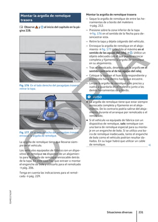 Montar la argolla de remolque
trasera
 Observe y al inicio del capítulo en la pá-
gina 228.
Fig. 176 En el lado derecho del paragolpes trasero:
retirar la tapa.
Fig. 177 En el lado derecho del paragolpes trasero:
enroscar la argolla de remolque.
La argolla de remolque tiene que llevarse siem-
pre en el vehículo.
Los vehículos equipados de fábrica con un dispo-
sitivo de remolque no disponen de un alojamien-
to para la argolla de remolque enroscable detrás
de la tapa. En este caso hay que extraer o montar
el enganche de bola y utilizarlo para el remolcado
→ pág. 206.
Tenga en cuenta las indicaciones para el remol-
cado → pág. 229.
Montar la argolla de remolque trasera
– Saque la argolla de remolque de entre las he-
rramientas de a bordo del maletero
→ pág. 212.
– Presione sobre la zona inferior de la tapa
→ fig. 176 en el sentido de la flecha para de-
sencastrar esta.
– Retire la tapa y déjela colgando del vehículo.
– Enrosque la argolla de remolque en el aloja-
miento → fig. 177 girándola al máximo en el
sentido de las agujas del reloj → . Utilice un
objeto adecuado con el que pueda enroscar
completa y fijamente la argolla de remolque
en su alojamiento.
– Tras el remolcado, desenrosque la argolla en el
sentido contrario al de las agujas del reloj.
– Coloque la tapa en el hueco correspondiente y
presiónela hacia dentro hasta que encastre.
– Limpie la argolla de remolque si es preciso y
vuelva a guardarla en el maletero junto a las
demás herramientas de a bordo.
AVISO
● La argolla de remolque tiene que estar siempre
enroscada completa y fijamente en el aloja-
miento. De lo contrario podría salirse del aloja-
miento durante el arranque por remolcado o el
remolcado.
● Si el vehículo va equipado de fábrica con un
dispositivo de remolque, solo remolque con
una barra de remolque especial para su monta-
je en un enganche de bola. Si se utiliza una ba-
rra de remolque inadecuada, tanto el enganche
de bola como el vehículo podrían resultar da-
ñados. En su lugar habrá que utilizar un cable
de remolque. 
Situaciones diversas 231
5GM012762AF
C
O
P
I
A
 