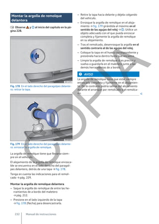 Montar la argolla de remolque
delantera
 Observe y al inicio del capítulo en la pá-
gina 228.
Fig. 178 En el lado derecho del paragolpes delante-
ro: retirar la tapa.
Fig. 179 En el lado derecho del paragolpes delante-
ro: enroscar la argolla de remolque.
La argolla de remolque tiene que llevarse siem-
pre en el vehículo.
El alojamiento de la argolla de remolque enrosca-
ble se encuentra en el lado derecho del paragol-
pes delantero, detrás de una tapa → fig. 178.
Tenga en cuenta las indicaciones para el remol-
cado → pág. 229.
Montar la argolla de remolque delantera
– Saque la argolla de remolque de entre las he-
rramientas de a bordo del maletero
→ pág. 212.
– Presione en el lado izquierdo de la tapa
→ fig. 178 (flecha) para desencastrarla.
– Retire la tapa hacia delante y déjela colgando
del vehículo.
– Enrosque la argolla de remolque en el aloja-
miento → fig. 179 girándola al máximo en el
sentido de las agujas del reloj → . Utilice un
objeto adecuado con el que pueda enroscar
completa y fijamente la argolla de remolque
en su alojamiento.
– Tras el remolcado, desenrosque la argolla en el
sentido contrario al de las agujas del reloj.
– Coloque la tapa en el hueco correspondiente y
presiónela hacia dentro hasta que encastre.
– Limpie la argolla de remolque si es preciso y
vuelva a guardarla en el maletero junto a las
demás herramientas de a bordo.
AVISO
La argolla de remolque tiene que estar siempre
enroscada completa y fijamente en el alojamien-
to. De lo contrario podría salirse del alojamiento
durante el arranque por remolcado o el remolca-
do. 
Manual de instrucciones
232
C
O
P
I
A
 