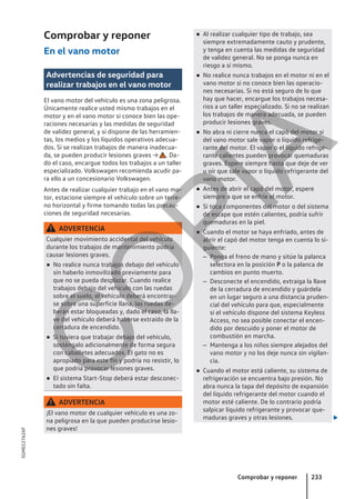 Comprobar y reponer
En el vano motor
Advertencias de seguridad para
realizar trabajos en el vano motor
El vano motor del vehículo es una zona peligrosa.
Únicamente realice usted mismo trabajos en el
motor y en el vano motor si conoce bien las ope-
raciones necesarias y las medidas de seguridad
de validez general, y si dispone de las herramien-
tas, los medios y los líquidos operativos adecua-
dos. Si se realizan trabajos de manera inadecua-
da, se pueden producir lesiones graves → . Da-
do el caso, encargue todos los trabajos a un taller
especializado. Volkswagen recomienda acudir pa-
ra ello a un concesionario Volkswagen.
Antes de realizar cualquier trabajo en el vano mo-
tor, estacione siempre el vehículo sobre un terre-
no horizontal y firme tomando todas las precau-
ciones de seguridad necesarias.
ADVERTENCIA
Cualquier movimiento accidental del vehículo
durante los trabajos de mantenimiento podría
causar lesiones graves.
● No realice nunca trabajos debajo del vehículo
sin haberlo inmovilizado previamente para
que no se pueda desplazar. Cuando realice
trabajos debajo del vehículo con las ruedas
sobre el suelo, el vehículo deberá encontrar-
se sobre una superficie llana, las ruedas de-
berán estar bloqueadas y, dado el caso, la lla-
ve del vehículo deberá haberse extraído de la
cerradura de encendido.
● Si tuviera que trabajar debajo del vehículo,
sosténgalo adicionalmente de forma segura
con caballetes adecuados. El gato no es
apropiado para este fin y podría no resistir, lo
que podría provocar lesiones graves.
● El sistema Start-Stop deberá estar desconec-
tado sin falta.
ADVERTENCIA
¡El vano motor de cualquier vehículo es una zo-
na peligrosa en la que pueden producirse lesio-
nes graves!
● Al realizar cualquier tipo de trabajo, sea
siempre extremadamente cauto y prudente,
y tenga en cuenta las medidas de seguridad
de validez general. No se ponga nunca en
riesgo a sí mismo.
● No realice nunca trabajos en el motor ni en el
vano motor si no conoce bien las operacio-
nes necesarias. Si no está seguro de lo que
hay que hacer, encargue los trabajos necesa-
rios a un taller especializado. Si no se realizan
los trabajos de manera adecuada, se pueden
producir lesiones graves.
● No abra ni cierre nunca el capó del motor si
del vano motor sale vapor o líquido refrige-
rante del motor. El vapor o el líquido refrige-
rante calientes pueden provocar quemaduras
graves. Espere siempre hasta que deje de ver
u oír que sale vapor o líquido refrigerante del
vano motor.
● Antes de abrir el capó del motor, espere
siempre a que se enfríe el motor.
● Si toca componentes del motor o del sistema
de escape que estén calientes, podría sufrir
quemaduras en la piel.
● Cuando el motor se haya enfriado, antes de
abrir el capó del motor tenga en cuenta lo si-
guiente:
– Ponga el freno de mano y sitúe la palanca
selectora en la posición P o la palanca de
cambios en punto muerto.
– Desconecte el encendido, extraiga la llave
de la cerradura de encendido y guárdela
en un lugar seguro a una distancia pruden-
cial del vehículo para que, especialmente
si el vehículo dispone del sistema Keyless
Access, no sea posible conectar el encen-
dido por descuido y poner el motor de
combustión en marcha.
– Mantenga a los niños siempre alejados del
vano motor y no los deje nunca sin vigilan-
cia.
● Cuando el motor está caliente, su sistema de
refrigeración se encuentra bajo presión. No
abra nunca la tapa del depósito de expansión
del líquido refrigerante del motor cuando el
motor esté caliente. De lo contrario podría
salpicar líquido refrigerante y provocar que-
maduras graves y otras lesiones. 
Comprobar y reponer 233
5GM012762AF
C
O
P
I
A
 