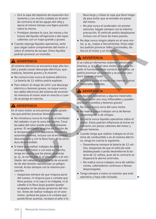– Gire la tapa del depósito de expansión len-
tamente y con mucho cuidado en el senti-
do contrario al de las agujas del reloj y
ejerza al mismo tiempo una ligera presión
sobre la misma.
– Protéjase siempre la cara, las manos y los
brazos del líquido refrigerante o del vapor
calientes con un trapo grande y grueso.
● Cuando reponga líquidos operativos, evite
que caigan sobre componentes del motor o
sobre el sistema de escape. Estos líquidos
podrían provocar un incendio.
ADVERTENCIA
¡El sistema eléctrico se encuentra bajo alta ten-
sión y puede causar descargas eléctricas, que-
maduras, lesiones graves y la muerte!
● No cortocircuite nunca el sistema eléctrico.
La batería de 12 voltios podría explotar.
● Para reducir el riesgo de sufrir una descarga
eléctrica y lesiones graves, no toque nunca
los cables eléctricos del sistema de encendi-
do mientras el motor esté en marcha o cuan-
do se ponga en marcha.
ADVERTENCIA
En el vano motor se encuentran piezas girato-
rias que podrían provocar lesiones graves.
● No introduzca nunca la mano en el ventilador
del radiador ni por la zona del mismo. Tocar
las palas del rotor puede provocar lesiones
graves. El ventilador se activa en función de
la temperatura y podría ponerse en marcha
automáticamente, incluso con el encendido
desconectado y con la llave fuera de la cerra-
dura de encendido.
● Si tiene que realizar trabajos durante el
arranque del motor o con este en marcha,
tenga en cuenta que las piezas giratorias
(p. ej., la correa poli-V, el alternador o el ven-
tilador del radiador) y el sistema de encendi-
do de alta tensión representan un peligro
mortal. Actúe siempre con la máxima pre-
caución.
– Asegúrese siempre de que ninguna parte
del cuerpo, ni ninguna joya o corbata que
lleve puesta, ni la ropa si es holgada, ni el
cabello si lo lleva largo puedan quedar
atrapados en las piezas giratorias del mo-
tor. Antes de realizar trabajos en el vano
motor, quítese las joyas o la corbata que
pueda llevar puestas, recójase el pelo si lo
lleva largo y cíñase la ropa que lleve holga-
da para evitar que se enreden en piezas
del motor.
– No pise nunca el acelerador sin prestar
atención, hágalo siempre con la máxima
precaución. El vehículo podría desplazarse
incluso con el freno de mano puesto.
● No deje nunca ningún objeto en el vano mo-
tor, p. ej., trapos o herramientas. Estos obje-
tos podrían provocar fallos funcionales, da-
ños en el motor y un incendio.
ADVERTENCIA
Si se colocan elementos aislantes adicionales
(mantas, p. ej.) en el vano motor, se podría im-
pedir el funcionamiento correcto del motor, se
podría provocar un incendio y se podrían pro-
ducir lesiones graves.
● No cubra nunca el motor con mantas u otros
materiales aislantes.
ADVERTENCIA
¡Los líquidos operativos y algunos materiales
del vano motor son muy inflamables y pueden
provocar incendios y lesiones graves!
● No fume nunca cerca del vano motor.
● No realice nunca trabajos cerca de llamas
desprotegidas o de chispas.
● No vierta nunca líquidos operativos sobre el
motor. Estos podrían inflamarse al entrar en
contacto con piezas calientes del motor y
causar lesiones.
● Cuando tenga que realizar trabajos en el sis-
tema de combustible o en el sistema eléctri-
co, tenga en cuenta lo siguiente:
– Desemborne siempre la batería de 12 vol-
tios. Asegúrese de que el vehículo esté
desbloqueado cuando desemborne la ba-
tería de 12 voltios, pues de lo contrario se
disparará la alarma antirrobo.
– No realice nunca trabajos cerca de calefac-
ciones, calentadores continuos o llamas
desprotegidas.
● Tenga siempre a mano un extintor que esté
operativo y haya sido revisado. 
Manual de instrucciones
234
C
O
P
I
A
 