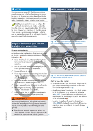 AVISO
Cuando reponga o cambie líquidos operativos,
asegúrese de que echa los líquidos correctos en
las bocas de llenado correctas. La utilización de
líquidos operativos equivocados puede provocar
fallos funcionales graves y daños en el motor.
Los líquidos operativos que se salgan del
vehículo contaminan el medio ambiente.
Por ello, mire con regularidad debajo del vehícu-
lo. Si en el suelo hay manchas de líquidos opera-
tivos, acuda a un taller especializado y solicite
que se revise el vehículo. Si se sale algún líquido
operativo, deséchelo debidamente. 
Preparar el vehículo para realizar
trabajos en el vano motor
Lista de comprobación
Antes de realizar trabajos en el vano motor, reali-
ce siempre las siguientes operaciones en el orden
indicado → :
 Sitúe el vehículo en un terreno llano y firme
tomando las precauciones de seguridad ne-
cesarias.
 Pise el pedal del freno y manténgalo pisado
hasta que desconecte el encendido.
 Ponga el freno de mano.
 Sitúe la palanca de cambios en punto muerto
→ pág. 136 o la palanca selectora en la posi-
ción P → pág. 137.
 Desconecte el encendido y extraiga la llave
de la cerradura de encendido → pág. 127.
 Espere a que el motor se enfríe lo suficiente.
 Mantenga a los niños y a otras personas
siempre alejados del vano motor.
 Asegúrese de que el vehículo no pueda po-
nerse en movimiento inesperadamente.
ADVERTENCIA
Por su propia seguridad, no ignore esta impor-
tante lista de comprobación, pues de lo contra-
rio se podrían producir accidentes y lesiones
graves.
● Siga siempre las indicaciones de la lista de
comprobación y tenga siempre en cuenta las
medidas de seguridad de validez general. 
Abrir y cerrar el capó del motor
Fig. 180 En la zona reposapiés del lado del conduc-
tor: palanca de desbloqueo del capó del motor.
Fig. 181 Encima de la parrilla del radiador: palanca
de apertura del capó del motor.
Abrir el capó del motor
– Antes de abrir el capó del motor, asegúrese de
que los brazos del limpiacristales se encuen-
tren sobre el parabrisas → .
– Abra la puerta del conductor y tire de la palan-
ca de desbloqueo en el sentido de la flecha
→ fig. 180. El capó del motor se desengancha
del bloqueo de la chapa portacierre por la fuer-
za de un muelle → .
– Levante el capó por la palanca de apertura
→ fig. 181 (flecha) y ábralo del todo. El capó se
mantiene abierto mediante el muelle de gas
presurizado. 
Comprobar y reponer 235
5GM012762AF
C
O
P
I
A
 