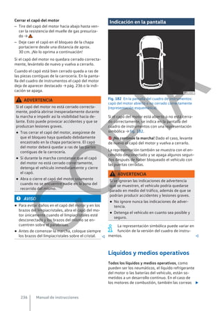 Cerrar el capó del motor
– Tire del capó del motor hacia abajo hasta ven-
cer la resistencia del muelle de gas presuriza-
do → .
– Deje caer el capó en el bloqueo de la chapa
portacierre desde una distancia de aprox.
30 cm. ¡No lo oprima a continuación!
Si el capó del motor no quedara cerrado correcta-
mente, levántelo de nuevo y vuelva a cerrarlo.
Cuando el capó está bien cerrado queda a ras de
las piezas contiguas de la carrocería. En la panta-
lla del cuadro de instrumentos el capó del motor
deja de aparecer destacado → pág. 236 o la indi-
cación se apaga.
ADVERTENCIA
Si el capó del motor no está cerrado correcta-
mente, podría abrirse inesperadamente durante
la marcha e impedir así la visibilidad hacia de-
lante. Esto puede provocar accidentes y que se
produzcan lesiones graves.
● Tras cerrar el capó del motor, asegúrese de
que el bloqueo haya quedado debidamente
encastrado en la chapa portacierre. El capó
del motor deberá quedar a ras de las partes
contiguas de la carrocería.
● Si durante la marcha constatase que el capó
del motor no está cerrado correctamente,
detenga el vehículo inmediatamente y cierre
el capó.
● Abra o cierre el capó del motor solamente
cuando no se encuentre nadie en la zona del
recorrido del mismo.
AVISO
● Para evitar daños en el capó del motor y en los
brazos del limpiacristales, abra el capó del mo-
tor únicamente cuando el limpiacristales esté
desconectado y los brazos del mismo se en-
cuentren sobre el parabrisas.
● Antes de comenzar la marcha, coloque siempre
los brazos del limpiacristales sobre el cristal. 
Indicación en la pantalla
Fig. 182 En la pantalla del cuadro de instrumentos:
capó del motor abierto o no cerrado correctamente
(representación esquemática).
Si el capó del motor está abierto o no está cerra-
do correctamente, se indica en la pantalla del
cuadro de instrumentos con una representación
simbólica → fig. 182.
 ¡No continúe la marcha! Dado el caso, levante
de nuevo el capó del motor y vuelva a cerrarlo.
La representación también se muestra con el en-
cendido desconectado y se apaga algunos segun-
dos después de haber bloqueado el vehículo con
las puertas cerradas.
ADVERTENCIA
Si se ignoran las indicaciones de advertencia
que se muestren, el vehículo podría quedarse
parado en medio del tráfico, además de que se
podrían producir accidentes y lesiones graves.
● No ignore nunca las indicaciones de adver-
tencia.
● Detenga el vehículo en cuanto sea posible y
seguro.
La representación simbólica puede variar en
función de la versión del cuadro de instru-
mentos. 
Líquidos y medios operativos
Todos los líquidos y medios operativos, como
pueden ser los neumáticos, el líquido refrigerante
del motor o las baterías del vehículo, están so-
metidos a un desarrollo continuo. En el caso de
los motores de combustión, también las correas 
Manual de instrucciones
236
C
O
P
I
A
 