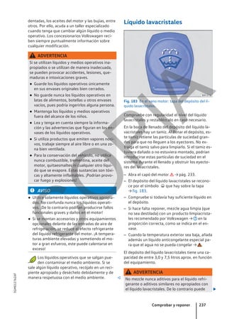 dentadas, los aceites del motor y las bujías, entre
otros. Por ello, acuda a un taller especializado
cuando tenga que cambiar algún líquido o medio
operativo. Los concesionarios Volkswagen reci-
ben siempre puntualmente información sobre
cualquier modificación.
ADVERTENCIA
Si se utilizan líquidos y medios operativos ina-
propiados o se utilizan de manera inadecuada,
se pueden provocar accidentes, lesiones, que-
maduras e intoxicaciones graves.
● Guarde los líquidos operativos únicamente
en sus envases originales bien cerrados.
● No guarde nunca los líquidos operativos en
latas de alimentos, botellas u otros envases
vacíos, pues podría ingerirlos alguna persona.
● Mantenga los líquidos y medios operativos
fuera del alcance de los niños.
● Lea y tenga en cuenta siempre la informa-
ción y las advertencias que figuran en los en-
vases de los líquidos operativos.
● Si utiliza productos que emiten vapores noci-
vos, trabaje siempre al aire libre o en una zo-
na bien ventilada.
● Para la conservación del vehículo, no utilice
nunca combustible, trementina, aceite del
motor, quitaesmaltes ni cualquier otro líqui-
do que se evapore. Estas sustancias son tóxi-
cas y altamente inflamables. ¡Podrían provo-
car fuego y explosiones!
AVISO
● Utilice solamente líquidos operativos apropia-
dos. No confunda nunca los líquidos operati-
vos. ¡De lo contrario podrían producirse fallos
funcionales graves y daños en el motor!
● Si se montan accesorios y otros equipamientos
opcionales delante de las entradas de aire de
refrigeración, se reduce el efecto refrigerante
del líquido refrigerante del motor. ¡A tempera-
turas ambiente elevadas y sometiendo el mo-
tor a gran esfuerzo, este puede calentarse en
exceso!
Los líquidos operativos que se salgan pue-
den contaminar el medio ambiente. Si se
sale algún líquido operativo, recójalo en un reci-
piente apropiado y deséchelo debidamente y de
manera respetuosa con el medio ambiente. 
Líquido lavacristales
Fig. 183 En el vano motor: tapa del depósito del lí-
quido lavacristales.
Compruebe con regularidad el nivel del líquido
lavacristales y restablézcalo en caso necesario.
En la boca de llenado del depósito del líquido la-
vacristales hay un tamiz. Al llenar el depósito, es-
te tamiz retiene las partículas de suciedad gran-
des para que no lleguen a los eyectores. No ex-
traiga el tamiz salvo para limpiarlo. Si el tamiz es-
tuviera dañado o no estuviera montado, podrían
introducirse estas partículas de suciedad en el
sistema durante el llenado y obstruir los eyecto-
res del lavacristales.
– Abra el capó del motor  → pág. 233.
– El depósito del líquido lavacristales se recono-
ce por el símbolo  que hay sobre la tapa
→ fig. 183.
– Compruebe si todavía hay suficiente líquido en
el depósito.
– Si hace falta reponer, mezcle agua limpia (que
no sea destilada) con un producto limpiacrista-
les recomendado por Volkswagen → en la
proporción correcta, como se indica en el en-
vase.
– Cuando la temperatura exterior sea baja, añada
además un líquido anticongelante especial pa-
ra que el agua no se pueda congelar → .
El depósito del líquido lavacristales tiene una ca-
pacidad de entre 3,0 y 7,5 litros aprox. en función
del equipamiento.
ADVERTENCIA
No mezcle nunca aditivos para el líquido refri-
gerante o aditivos similares no apropiados con
el líquido lavacristales. De lo contrario puede 
Comprobar y reponer 237
5GM012762AF
C
O
P
I
A
 