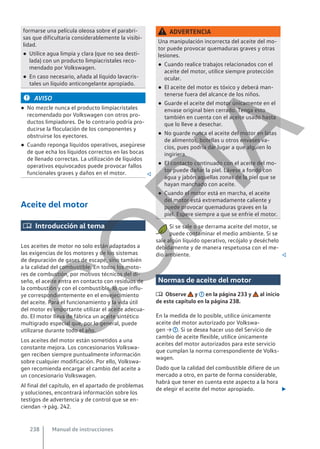 formarse una película oleosa sobre el parabri-
sas que dificultaría considerablemente la visibi-
lidad.
● Utilice agua limpia y clara (que no sea desti-
lada) con un producto limpiacristales reco-
mendado por Volkswagen.
● En caso necesario, añada al líquido lavacris-
tales un líquido anticongelante apropiado.
AVISO
● No mezcle nunca el producto limpiacristales
recomendado por Volkswagen con otros pro-
ductos limpiadores. De lo contrario podría pro-
ducirse la floculación de los componentes y
obstruirse los eyectores.
● Cuando reponga líquidos operativos, asegúrese
de que echa los líquidos correctos en las bocas
de llenado correctas. La utilización de líquidos
operativos equivocados puede provocar fallos
funcionales graves y daños en el motor. 
Aceite del motor
 Introducción al tema
Los aceites de motor no solo están adaptados a
las exigencias de los motores y de los sistemas
de depuración de gases de escape, sino también
a la calidad del combustible. En todos los moto-
res de combustión, por motivos técnicos del di-
seño, el aceite entra en contacto con residuos de
la combustión y con el combustible, lo que influ-
ye correspondientemente en el envejecimiento
del aceite. Para el funcionamiento y la vida útil
del motor es importante utilizar el aceite adecua-
do. El motor lleva de fábrica un aceite sintético
multigrado especial que, por lo general, puede
utilizarse durante todo el año.
Los aceites del motor están sometidos a una
constante mejora. Los concesionarios Volkswa-
gen reciben siempre puntualmente información
sobre cualquier modificación. Por ello, Volkswa-
gen recomienda encargar el cambio del aceite a
un concesionario Volkswagen.
Al final del capítulo, en el apartado de problemas
y soluciones, encontrará información sobre los
testigos de advertencia y de control que se en-
ciendan → pág. 242.
ADVERTENCIA
Una manipulación incorrecta del aceite del mo-
tor puede provocar quemaduras graves y otras
lesiones.
● Cuando realice trabajos relacionados con el
aceite del motor, utilice siempre protección
ocular.
● El aceite del motor es tóxico y deberá man-
tenerse fuera del alcance de los niños.
● Guarde el aceite del motor únicamente en el
envase original bien cerrado. Tenga esto
también en cuenta con el aceite usado hasta
que lo lleve a desechar.
● No guarde nunca el aceite del motor en latas
de alimentos, botellas u otros envases va-
cíos, pues podría dar lugar a que alguien lo
ingiriera.
● El contacto continuado con el aceite del mo-
tor puede dañar la piel. Lávese a fondo con
agua y jabón aquellas zonas de la piel que se
hayan manchado con aceite.
● Cuando el motor está en marcha, el aceite
del motor está extremadamente caliente y
puede provocar quemaduras graves en la
piel. Espere siempre a que se enfríe el motor.
Si se sale o se derrama aceite del motor, se
puede contaminar el medio ambiente. Si se
sale algún líquido operativo, recójalo y deséchelo
debidamente y de manera respetuosa con el me-
dio ambiente. 
Normas de aceite del motor
 Observe y en la página 233 y al inicio
de este capítulo en la página 238.
En la medida de lo posible, utilice únicamente
aceite del motor autorizado por Volkswa-
gen → . Si se desea hacer uso del Servicio de
cambio de aceite flexible, utilice únicamente
aceites del motor autorizados para este servicio
que cumplan la norma correspondiente de Volks-
wagen.
Dado que la calidad del combustible difiere de un
mercado a otro, en parte de forma considerable,
habrá que tener en cuenta este aspecto a la hora
de elegir el aceite del motor apropiado. 
Manual de instrucciones
238
C
O
P
I
A
 