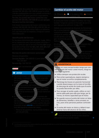 La utilización de aceites del motor conforme a las
normas VW 504 00 y VW 508 00 exige la utiliza-
ción de combustibles con una calidad conforme a
la norma EN 228 (para gasolina) o equivalente.
Por ello, los aceites del motor conforme a las
normas VW 504 00 y VW 508 00 no son apropia-
dos para muchos mercados.
Si el motor lleva aceite del motor conforme a las
normas VW 502 00, VW 504 00 y VW 507 00, en
el portacierre del vano motor habrá un adhesivo
con una indicación al respecto. ¡Tenga en cuenta
esta indicación!
Identificación del Servicio
En los datos distintivos del vehículo → pág. 299 o
en la cubierta de este manual puede consultar si
para su vehículo rige el Servicio flexible QI6 (larga
duración) o el Servicio fijo QI1, QI2, QI3, QI4, QI7
(en función del tiempo o del kilometraje).
Normas de aceite del motor autorizadas
Motores de gasolina
VW 508 00 o como alternativa
VW 504 001)
VW 502 00
Volkswagen recomienda aceites de motor
.
AVISO
● No añada ningún lubricante adicional al aceite
del motor. Cualquier tipo de daño originado
por la utilización de este tipo de productos
queda excluido de la garantía legal.
● Utilice solo aceites del motor que cumplan las
normas expresamente autorizadas por Volks-
wagen para el motor en cuestión. ¡La utiliza-
ción de otros aceites puede provocar daños en
el motor!
● Si no estuvieran disponibles los aceites del
motor mencionados, puede utilizar otro aceite
del motor en caso de emergencia. Para no da-
ñar el motor, hasta el próximo cambio de acei-
te puede cargar una vez un máximo de 0,5 li-
tros del siguiente aceite del motor:
– Motores de gasolina: norma ACEA A3/B4 o
API SN (API SM) 
Servicio flexible
Servicio fijo
Cambiar el aceite del motor
 Observe y en la página 233 y al inicio
de este capítulo en la página 238.
El aceite del motor se deberá cambiar con regu-
laridad. Tenga en cuenta el intervalo de servicio
que rige para su vehículo → pág. 278.
Debido a la necesidad de disponer de herramien-
tas y conocimientos especiales y al problema que
supone la eliminación del aceite usado, encargue
siempre el cambio del aceite del motor y del fil-
tro del aceite a un taller especializado. Volkswa-
gen recomienda para ello un concesionario
Volkswagen.
En el capítulo "Servicio" figura información más
detallada sobre los intervalos de servicio
→ pág. 278.
Los aditivos del aceite del motor hacen oscurecer
el aceite nuevo tras un breve tiempo de funcio-
namiento del motor. Esto es algo normal y no es
motivo para cambiar el aceite con más frecuen-
cia.
ADVERTENCIA
Cuando en casos excepcionales tenga que cam-
biar el aceite del motor usted mismo, tenga en
cuenta lo siguiente:
● Utilice siempre una protección ocular.
● Para evitar quemaduras, espere siempre a
que el motor se enfríe completamente.
● Mantenga los brazos en posición horizontal
cuando desenrosque con la mano el tornillo
de descarga de aceite de modo que el aceite
no pueda descender por ellos.
● Para recoger el aceite usado, utilice un reci-
piente adecuado para ello que tenga, por lo
menos, la misma capacidad que el motor.
● No guarde nunca el aceite del motor en latas
de alimentos, botellas u otros envases va-
cíos, pues otras personas podrían confundir-
lo.
● El aceite del motor es tóxico y deberá man-
tenerse fuera del alcance de los niños.
Antes de cambiar el aceite del motor, infór-
mese primero de dónde puede desechar
adecuadamente el aceite usado. 
1) La utilización de aceite del motor conforme a la norma VW 504 00 en vez de VW 508 00 puede empeorar mínimamente los valores de
los gases de escape del vehículo.
Comprobar y reponer 239
5GM012762AF
C
O
P
I
A
 