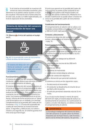 Si al conectar el encendido se muestran ad-
vertencias sobre anomalías existentes, posi-
blemente no se podrán realizar ajustes ni se po-
drá visualizar información de la manera descrita.
En este caso, acuda a un taller especializado y so-
licite la reparación de las anomalías. 
Sistema de detección del cansancio
(recomendación de hacer una
pausa)
 Observe al inicio del capítulo en la pági-
na 17.
Fig. 13 En la pantalla del cuadro de instrumentos:
símbolo de detección del cansancio.
El sistema de detección del cansancio in-
forma al conductor cuando deduce que
este está cansado por su comportamiento
al volante.
Funcionamiento y manejo
El sistema de detección del cansancio informa al
conductor cuando deduce que este está cansado
por su comportamiento al volante.
El sistema de detección del cansancio registra al
inicio de un trayecto el comportamiento al volan-
te del conductor y a partir del mismo realiza una
evaluación del cansancio. Esta se compara conti-
nuamente con el comportamiento actual al vo-
lante. Si el sistema detecta cansancio en el con-
ductor, informa de forma acústica con un “gong”
y de forma óptica con un símbolo y un mensaje
complementario en la pantalla del cuadro de ins-
trumentos → fig. 13. El aviso de la pantalla del
cuadro de instrumentos se muestra durante
aprox. 5 segundos y, dado el caso, se vuelve a
mostrar una segunda vez. El sistema guarda el úl-
timo aviso que tiene lugar.
El aviso que aparece en la pantalla del cuadro de
instrumentos se puede ocultar pulsando la tec-
la  de la palanca del limpiacristales o la
tecla  del volante multifunción. Mediante el in-
dicador multifunción se puede volver a mostrar el
aviso en la pantalla del cuadro de instrumentos
→ pág. 29.
Condiciones de funcionamiento
El comportamiento al volante solo se valora a ve-
locidades comprendidas entre 60 km/h (37 mph)
y 200 km/h (125 mph) aprox.
Conectar y desconectar
El sistema de detección del cansancio se puede
activar y desactivar en el sistema de infotainment
→ pág. 31.
Funcionamiento limitado
El sistema de detección del cansancio está sujeto
a determinadas limitaciones propias del sistema.
Las siguientes condiciones pueden provocar que
el sistema funcione de forma limitada o no fun-
cione en absoluto:
– velocidades por debajo de los 60 km/h
(37 mph) aprox.
– velocidades por encima de los 200 km/h
(125 mph) aprox.
– tramos con curvas
– carreteras en mal estado
– condiciones meteorológicas adversas
– estilo de conducción deportivo
– gran distracción por parte del conductor
El sistema se reinicia en los siguientes casos:
– Se desconecta el encendido.
– El conductor se desabrocha el cinturón de se-
guridad y abre la puerta.
– El vehículo permanece detenido más de 15 mi-
nutos.
Si se circula mucho tiempo a menos de aprox.
60 km/h (37 mph), el sistema deja de evaluar au-
tomáticamente el cansancio. Si a continuación se
vuelve a circular más deprisa, se volverá a evaluar
el comportamiento al volante.
ADVERTENCIA
La tecnología inteligente del sistema de detec-
ción del cansancio no puede salvar los límites
impuestos por las leyes físicas y solo funciona
dentro de los límites del sistema. No permita 
Manual de instrucciones
24
C
O
P
I
A
 