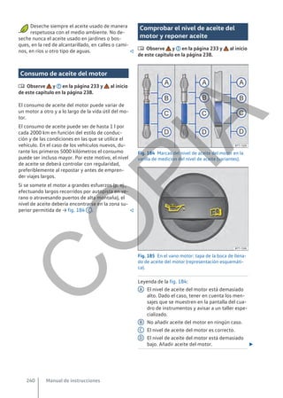 Deseche siempre el aceite usado de manera
respetuosa con el medio ambiente. No de-
seche nunca el aceite usado en jardines o bos-
ques, en la red de alcantarillado, en calles o cami-
nos, en ríos u otro tipo de aguas. 
Consumo de aceite del motor
 Observe y en la página 233 y al inicio
de este capítulo en la página 238.
El consumo de aceite del motor puede variar de
un motor a otro y a lo largo de la vida útil del mo-
tor.
El consumo de aceite puede ser de hasta 1 l por
cada 2000 km en función del estilo de conduc-
ción y de las condiciones en las que se utilice el
vehículo. En el caso de los vehículos nuevos, du-
rante los primeros 5000 kilómetros el consumo
puede ser incluso mayor. Por este motivo, el nivel
de aceite se deberá controlar con regularidad,
preferiblemente al repostar y antes de empren-
der viajes largos.
Si se somete el motor a grandes esfuerzos (p. ej.,
efectuando largos recorridos por autopista en ve-
rano o atravesando puertos de alta montaña), el
nivel de aceite debería encontrarse en la zona su-
perior permitida de → fig. 184 C . 
Comprobar el nivel de aceite del
motor y reponer aceite
 Observe y en la página 233 y al inicio
de este capítulo en la página 238.
Fig. 184 Marcas del nivel de aceite del motor en la
varilla de medición del nivel de aceite (variantes).
Fig. 185 En el vano motor: tapa de la boca de llena-
do de aceite del motor (representación esquemáti-
ca).
Leyenda de la fig. 184:
El nivel de aceite del motor está demasiado
alto. Dado el caso, tener en cuenta los men-
sajes que se muestren en la pantalla del cua-
dro de instrumentos y avisar a un taller espe-
cializado.
No añadir aceite del motor en ningún caso.
El nivel de aceite del motor es correcto.
El nivel de aceite del motor está demasiado
bajo. Añadir aceite del motor. 
A
B
C
D
Manual de instrucciones
240
C
O
P
I
A
 