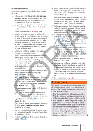 Lista de comprobación
Realice los siguientes pasos en el orden indica-
do → :
1. Estacione el vehículo con el motor a tempe-
ratura de servicio sobre una superficie hori-
zontal para evitar una comprobación inco-
rrecta del nivel de aceite del motor.
2. Apague el motor y espere unos minutos para
que el aceite del motor retorne al cárter de
aceite.
3. Abra el capó del motor  → pág. 233.
4. Localice la boca de llenado de aceite del mo-
tor y la varilla de medición del nivel de aceite.
La boca de llenado se reconoce por el símbo-
lo  que hay sobre la tapa → fig. 185, y la
varilla de medición, por su extremo superior
de color. Si no tiene claro dónde se encuen-
tran la tapa y la varilla de medición, acuda a
un taller especializado.
5. Extraiga la varilla de medición del tubo guía y
límpiela con un trapo limpio.
6. Vuelva a introducir la varilla de medición en
el tubo guía hasta el tope. Si en la parte su-
perior de la varilla de medición hay una
muesca, al introducir la varilla en el tubo
guía, esta muesca deberá encajar en la ranu-
ra correspondiente situada en el extremo su-
perior del tubo.
7. Extraiga nuevamente la varilla de medición y
compruebe en ella el nivel de aceite
→ fig. 184 como sigue:
A El nivel de aceite del motor está demasia-
do alto. Dado el caso, tenga en cuenta los
mensajes que se muestren en la pantalla del
cuadro de instrumentos y avise a un taller
especializado → .
B No añada aceite del motor → . Continúe
en el paso 16.
C El nivel de aceite del motor es correcto.
Se puede añadir aceite hasta el límite supe-
rior de esta zona si, p. ej., se somete el motor
a grandes esfuerzos → fig. 184. Continúe en
el paso 8 o 16.
D El nivel de aceite del motor está demasia-
do bajo. Añada sin falta aceite del motor.
Continúe en el paso 8.
8. Una vez comprobado el nivel de aceite, vuel-
va a introducir la varilla de medición en el tu-
bo guía hasta el tope.
9. Desenrosque la tapa de la boca de llenado de
aceite → fig. 185.
10. Añada solo el aceite expresamente autoriza-
do por Volkswagen para el motor en cues-
tión, poco a poco y en pequeñas cantidades
(no más de 0,5 l).
11. Para evitar llenar el depósito en exceso, cada
vez que añada aceite espere aprox. 1 minuto
a que el aceite fluya en el cárter de aceite
hasta la marca de la varilla de medición.
12. Vuelva a comprobar el nivel de aceite en la
varilla de medición antes de volver a añadir
otra pequeña cantidad de aceite. No cargue
nunca aceite del motor en exceso → .
13. Al final del proceso, el nivel de aceite debería
encontrarse por el centro de la zona
→ fig. 184 C . No debería encontrarse en la
zona → fig. 184 B , por encima de → fig. 184
C , y no permita nunca que se encuentre en
la zona → fig. 184 A → .
14. Si por descuido ha añadido demasiado aceite
y el nivel se encuentra en la zona → fig. 184
A , no ponga el motor en marcha. Avise a un
taller especializado y, dado el caso, solicite la
ayuda de personal especializado.
15. Tras la reposición, cierre la boca de llenado
de aceite con la tapa.
16. Introduzca la varilla de medición en el tubo
guía hasta el tope. Si en la parte superior de
la varilla de medición hay una muesca, al in-
troducir la varilla en el tubo guía, esta mues-
ca deberá encajar en la ranura correspon-
diente situada en el extremo superior del tu-
bo.
17. Cierre el capó del motor .
ADVERTENCIA
Si el aceite del motor entrara en contacto con
piezas calientes del motor, podría inflamarse.
Esto podría provocar un incendio, quemaduras
y otras lesiones graves.
● Si se derramase aceite sobre componentes
fríos del motor, el aceite podría calentarse e
inflamarse cuando el motor esté en marcha.
● Tras reponer el aceite, asegúrese siempre de
que la tapa de la boca de llenado de aceite
esté fijamente enroscada y de que la varilla
de medición del nivel de aceite esté correc-
tamente introducida en el tubo guía. Así evi-
tará que el aceite pueda salirse y caer sobre
componentes calientes del motor cuando es-
te esté en marcha. 
Comprobar y reponer 241
5GM012762AF
C
O
P
I
A
 