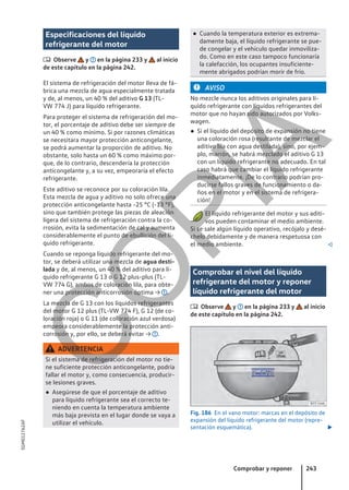 Especificaciones del líquido
refrigerante del motor
 Observe y en la página 233 y al inicio
de este capítulo en la página 242.
El sistema de refrigeración del motor lleva de fá-
brica una mezcla de agua especialmente tratada
y de, al menos, un 40 % del aditivo G 13 (TL-
VW 774 J) para líquido refrigerante.
Para proteger el sistema de refrigeración del mo-
tor, el porcentaje de aditivo debe ser siempre de
un 40 % como mínimo. Si por razones climáticas
se necesitara mayor protección anticongelante,
se podrá aumentar la proporción de aditivo. No
obstante, solo hasta un 60 % como máximo por-
que, de lo contrario, descendería la protección
anticongelante y, a su vez, empeoraría el efecto
refrigerante.
Este aditivo se reconoce por su coloración lila.
Esta mezcla de agua y aditivo no solo ofrece una
protección anticongelante hasta -25 °C (-13 °F),
sino que también protege las piezas de aleación
ligera del sistema de refrigeración contra la co-
rrosión, evita la sedimentación de cal y aumenta
considerablemente el punto de ebullición del lí-
quido refrigerante.
Cuando se reponga líquido refrigerante del mo-
tor, se deberá utilizar una mezcla de agua desti-
lada y de, al menos, un 40 % del aditivo para lí-
quido refrigerante G 13 o G 12 plus-plus (TL-
VW 774 G), ambos de coloración lila, para obte-
ner una protección anticorrosión óptima → .
La mezcla de G 13 con los líquidos refrigerantes
del motor G 12 plus (TL-VW 774 F), G 12 (de co-
loración roja) o G 11 (de coloración azul verdosa)
empeora considerablemente la protección anti-
corrosión y, por ello, se deberá evitar → .
ADVERTENCIA
Si el sistema de refrigeración del motor no tie-
ne suficiente protección anticongelante, podría
fallar el motor y, como consecuencia, producir-
se lesiones graves.
● Asegúrese de que el porcentaje de aditivo
para líquido refrigerante sea el correcto te-
niendo en cuenta la temperatura ambiente
más baja prevista en el lugar donde se vaya a
utilizar el vehículo.
● Cuando la temperatura exterior es extrema-
damente baja, el líquido refrigerante se pue-
de congelar y el vehículo quedar inmoviliza-
do. Como en este caso tampoco funcionaría
la calefacción, los ocupantes insuficiente-
mente abrigados podrían morir de frío.
AVISO
No mezcle nunca los aditivos originales para lí-
quido refrigerante con líquidos refrigerantes del
motor que no hayan sido autorizados por Volks-
wagen.
● Si el líquido del depósito de expansión no tiene
una coloración rosa (resultante de mezclar el
aditivo lila con agua destilada), sino, por ejem-
plo, marrón, se habrá mezclado el aditivo G 13
con un líquido refrigerante no adecuado. En tal
caso habrá que cambiar el líquido refrigerante
inmediatamente. ¡De lo contrario podrían pro-
ducirse fallos graves de funcionamiento o da-
ños en el motor y en el sistema de refrigera-
ción!
El líquido refrigerante del motor y sus aditi-
vos pueden contaminar el medio ambiente.
Si se sale algún líquido operativo, recójalo y desé-
chelo debidamente y de manera respetuosa con
el medio ambiente. 
Comprobar el nivel del líquido
refrigerante del motor y reponer
líquido refrigerante del motor
 Observe y en la página 233 y al inicio
de este capítulo en la página 242.
Fig. 186 En el vano motor: marcas en el depósito de
expansión del líquido refrigerante del motor (repre-
sentación esquemática). 
Comprobar y reponer 243
5GM012762AF
C
O
P
I
A
 