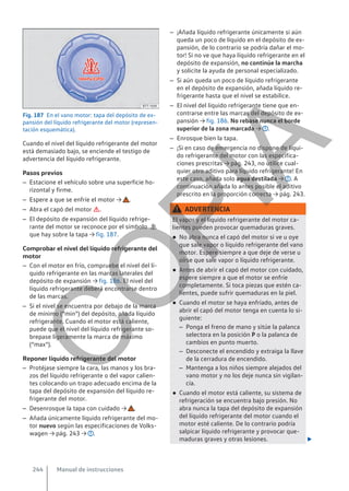 Fig. 187 En el vano motor: tapa del depósito de ex-
pansión del líquido refrigerante del motor (represen-
tación esquemática).
Cuando el nivel del líquido refrigerante del motor
está demasiado bajo, se enciende el testigo de
advertencia del líquido refrigerante.
Pasos previos
– Estacione el vehículo sobre una superficie ho-
rizontal y firme.
– Espere a que se enfríe el motor → .
– Abra el capó del motor .
– El depósito de expansión del líquido refrige-
rante del motor se reconoce por el símbolo 
que hay sobre la tapa → fig. 187.
Comprobar el nivel del líquido refrigerante del
motor
– Con el motor en frío, compruebe el nivel del lí-
quido refrigerante en las marcas laterales del
depósito de expansión → fig. 186. El nivel del
líquido refrigerante deberá encontrarse dentro
de las marcas.
– Si el nivel se encuentra por debajo de la marca
de mínimo (“min”) del depósito, añada líquido
refrigerante. Cuando el motor está caliente,
puede que el nivel del líquido refrigerante so-
brepase ligeramente la marca de máximo
(“max”).
Reponer líquido refrigerante del motor
– Protéjase siempre la cara, las manos y los bra-
zos del líquido refrigerante o del vapor calien-
tes colocando un trapo adecuado encima de la
tapa del depósito de expansión del líquido re-
frigerante del motor.
– Desenrosque la tapa con cuidado → .
– Añada únicamente líquido refrigerante del mo-
tor nuevo según las especificaciones de Volks-
wagen → pág. 243 → .
– ¡Añada líquido refrigerante únicamente si aún
queda un poco de líquido en el depósito de ex-
pansión, de lo contrario se podría dañar el mo-
tor! Si no ve que haya líquido refrigerante en el
depósito de expansión, no continúe la marcha
y solicite la ayuda de personal especializado.
– Si aún queda un poco de líquido refrigerante
en el depósito de expansión, añada líquido re-
frigerante hasta que el nivel se estabilice.
– El nivel del líquido refrigerante tiene que en-
contrarse entre las marcas del depósito de ex-
pansión → fig. 186. No rebase nunca el borde
superior de la zona marcada → .
– Enrosque bien la tapa.
– ¡Si en caso de emergencia no dispone de líqui-
do refrigerante del motor con las especifica-
ciones prescritas → pág. 243, no utilice cual-
quier otro aditivo para líquido refrigerante! En
este caso, añada solo agua destilada → . A
continuación añada lo antes posible el aditivo
prescrito en la proporción correcta → pág. 243.
ADVERTENCIA
El vapor y el líquido refrigerante del motor ca-
lientes pueden provocar quemaduras graves.
● No abra nunca el capó del motor si ve u oye
que sale vapor o líquido refrigerante del vano
motor. Espere siempre a que deje de verse u
oírse que sale vapor o líquido refrigerante.
● Antes de abrir el capó del motor con cuidado,
espere siempre a que el motor se enfríe
completamente. Si toca piezas que estén ca-
lientes, puede sufrir quemaduras en la piel.
● Cuando el motor se haya enfriado, antes de
abrir el capó del motor tenga en cuenta lo si-
guiente:
– Ponga el freno de mano y sitúe la palanca
selectora en la posición P o la palanca de
cambios en punto muerto.
– Desconecte el encendido y extraiga la llave
de la cerradura de encendido.
– Mantenga a los niños siempre alejados del
vano motor y no los deje nunca sin vigilan-
cia.
● Cuando el motor está caliente, su sistema de
refrigeración se encuentra bajo presión. No
abra nunca la tapa del depósito de expansión
del líquido refrigerante del motor cuando el
motor esté caliente. De lo contrario podría
salpicar líquido refrigerante y provocar que-
maduras graves y otras lesiones. 
Manual de instrucciones
244
C
O
P
I
A
 
