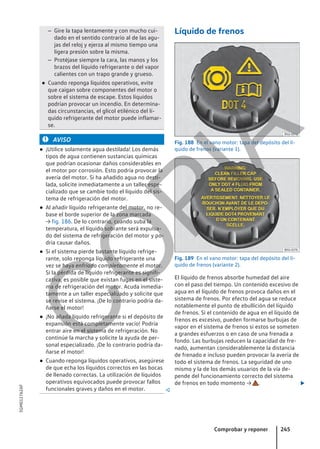 – Gire la tapa lentamente y con mucho cui-
dado en el sentido contrario al de las agu-
jas del reloj y ejerza al mismo tiempo una
ligera presión sobre la misma.
– Protéjase siempre la cara, las manos y los
brazos del líquido refrigerante o del vapor
calientes con un trapo grande y grueso.
● Cuando reponga líquidos operativos, evite
que caigan sobre componentes del motor o
sobre el sistema de escape. Estos líquidos
podrían provocar un incendio. En determina-
das circunstancias, el glicol etilénico del lí-
quido refrigerante del motor puede inflamar-
se.
AVISO
● ¡Utilice solamente agua destilada! Los demás
tipos de agua contienen sustancias químicas
que podrían ocasionar daños considerables en
el motor por corrosión. Esto podría provocar la
avería del motor. Si ha añadido agua no desti-
lada, solicite inmediatamente a un taller espe-
cializado que se cambie todo el líquido del sis-
tema de refrigeración del motor.
● Al añadir líquido refrigerante del motor, no re-
base el borde superior de la zona marcada
→ fig. 186. De lo contrario, cuando suba la
temperatura, el líquido sobrante será expulsa-
do del sistema de refrigeración del motor y po-
dría causar daños.
● Si el sistema pierde bastante líquido refrige-
rante, solo reponga líquido refrigerante una
vez se haya enfriado completamente el motor.
Si la pérdida de líquido refrigerante es signifi-
cativa, es posible que existan fugas en el siste-
ma de refrigeración del motor. Acuda inmedia-
tamente a un taller especializado y solicite que
se revise el sistema. ¡De lo contrario podría da-
ñarse el motor!
● ¡No añada líquido refrigerante si el depósito de
expansión está completamente vacío! Podría
entrar aire en el sistema de refrigeración. No
continúe la marcha y solicite la ayuda de per-
sonal especializado. ¡De lo contrario podría da-
ñarse el motor!
● Cuando reponga líquidos operativos, asegúrese
de que echa los líquidos correctos en las bocas
de llenado correctas. La utilización de líquidos
operativos equivocados puede provocar fallos
funcionales graves y daños en el motor. 
Líquido de frenos
Fig. 188 En el vano motor: tapa del depósito del lí-
quido de frenos (variante 1).
Fig. 189 En el vano motor: tapa del depósito del lí-
quido de frenos (variante 2).
El líquido de frenos absorbe humedad del aire
con el paso del tiempo. Un contenido excesivo de
agua en el líquido de frenos provoca daños en el
sistema de frenos. Por efecto del agua se reduce
notablemente el punto de ebullición del líquido
de frenos. Si el contenido de agua en el líquido de
frenos es excesivo, pueden formarse burbujas de
vapor en el sistema de frenos si estos se someten
a grandes esfuerzos o en caso de una frenada a
fondo. Las burbujas reducen la capacidad de fre-
nado, aumentan considerablemente la distancia
de frenado e incluso pueden provocar la avería de
todo el sistema de frenos. La seguridad de uno
mismo y la de los demás usuarios de la vía de-
pende del funcionamiento correcto del sistema
de frenos en todo momento → . 
Comprobar y reponer 245
5GM012762AF
C
O
P
I
A
 