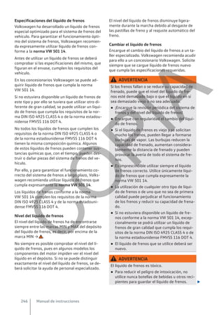 Especificaciones del líquido de frenos
Volkswagen ha desarrollado un líquido de frenos
especial optimizado para el sistema de frenos del
vehículo. Para garantizar el funcionamiento ópti-
mo del sistema de frenos, Volkswagen recomien-
da expresamente utilizar líquido de frenos con-
forme a la norma VW 501 14.
Antes de utilizar un líquido de frenos se deberá
comprobar si las especificaciones del mismo, que
figuran en el envase, cumplen los requisitos del
vehículo.
En los concesionarios Volkswagen se puede ad-
quirir líquido de frenos que cumpla la norma
VW 501 14.
Si no estuviera disponible un líquido de frenos de
este tipo y por ello se tuviera que utilizar otro di-
ferente de gran calidad, se puede utilizar un líqui-
do de frenos que cumpla los requisitos de la nor-
ma DIN ISO 4925 CLASS 4 o de la norma estadou-
nidense FMVSS 116 DOT 4.
No todos los líquidos de frenos que cumplen los
requisitos de la norma DIN ISO 4925 CLASS 4 o
de la norma estadounidense FMVSS 116 DOT 4
tienen la misma composición química. Algunos
de estos líquidos de frenos pueden contener sus-
tancias químicas que, con el tiempo, pueden des-
truir o dañar piezas del sistema de frenos del ve-
hículo.
Por ello, y para garantizar el funcionamiento co-
rrecto del sistema de frenos a largo plazo, Volks-
wagen recomienda utilizar líquido de frenos que
cumpla expresamente la norma VW 501 14.
Los líquidos de frenos conforme a la norma
VW 501 14 cumplen los requisitos de la norma
DIN ISO 4925 CLASS 4 y de la norma estadouni-
dense FMVSS 116 DOT 4.
Nivel del líquido de frenos
El nivel del líquido de frenos ha de encontrarse
siempre entre las marcas MIN y MAX del depósito
del líquido de frenos, es decir, por encima de la
marca MIN → .
No siempre es posible comprobar el nivel del lí-
quido de frenos, pues en algunos modelos los
componentes del motor impiden ver el nivel del
líquido en el depósito. Si no se puede distinguir
exactamente el nivel del líquido de frenos, se de-
berá solicitar la ayuda de personal especializado.
El nivel del líquido de frenos disminuye ligera-
mente durante la marcha debido al desgaste de
las pastillas de freno y al reajuste automático del
freno.
Cambiar el líquido de frenos
Encargue el cambio del líquido de frenos a un ta-
ller especializado. Volkswagen recomienda acudir
para ello a un concesionario Volkswagen. Solicite
siempre que se cargue líquido de frenos nuevo
que cumpla las especificaciones requeridas.
ADVERTENCIA
Si los frenos fallan o se reduce su capacidad de
frenado, puede que el nivel del líquido de fre-
nos esté demasiado bajo o que el líquido en sí
sea demasiado viejo o no sea adecuado.
● ¡Encargue la revisión periódica del sistema de
frenos y del nivel del líquido de frenos!
● Encargue con regularidad el cambio del líqui-
do de frenos.
● Si el líquido de frenos es viejo y se solicitan
mucho los frenos, pueden llegar a formarse
burbujas de vapor. Las burbujas reducen la
capacidad de frenado, aumentan considera-
blemente la distancia de frenado y pueden
provocar la avería de todo el sistema de fre-
nos.
● Es imprescindible utilizar siempre el líquido
de frenos correcto. Utilice únicamente líqui-
do de frenos que cumpla expresamente la
norma VW 501 14.
● La utilización de cualquier otro tipo de líqui-
do de frenos o de uno que no sea de primera
calidad puede perjudicar el funcionamiento
de los frenos y reducir su capacidad de frena-
do.
● Si no estuviera disponible un líquido de fre-
nos conforme a la norma VW 501 14, excep-
cionalmente se podrá utilizar un líquido de
frenos de gran calidad que cumpla los requi-
sitos de la norma DIN ISO 4925 CLASS 4 o de
la norma estadounidense FMVSS 116 DOT 4.
● El líquido de frenos que se utilice deberá ser
nuevo.
ADVERTENCIA
El líquido de frenos es tóxico.
● Para reducir el peligro de intoxicación, no
utilice nunca botellas de bebidas u otros reci-
pientes para guardar el líquido de frenos. 
Manual de instrucciones
246
C
O
P
I
A
 