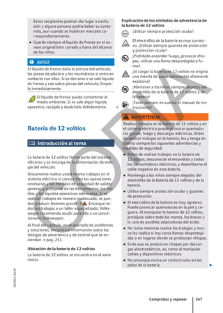Estos recipientes podrían dar lugar a confu-
sión y alguna persona podría beber su conte-
nido, aun cuando se hubieran marcado co-
rrespondientemente.
● Guarde siempre el líquido de frenos en el en-
vase original bien cerrado y fuera del alcance
de los niños.
AVISO
El líquido de frenos daña la pintura del vehículo,
las piezas de plástico y los neumáticos si entra en
contacto con ellos. Si se derrama o se sale líquido
de frenos y cae sobre piezas del vehículo, límpie-
lo inmediatamente.
El líquido de frenos puede contaminar el
medio ambiente. Si se sale algún líquido
operativo, recójalo y deséchelo debidamente. 
Batería de 12 voltios
 Introducción al tema
La batería de 12 voltios forma parte del sistema
eléctrico y se encarga de la alimentación de ener-
gía del vehículo.
Únicamente realice usted mismo trabajos en el
sistema eléctrico si conoce bien las operaciones
necesarias y las medidas de seguridad de validez
general, y si dispone de las herramientas, los me-
dios y los líquidos operativos adecuados. Si se
realizan trabajos de manera inadecuada, se pue-
den producir lesiones graves → . Encargue to-
dos los trabajos a un taller especializado. Volks-
wagen recomienda acudir para ello a un conce-
sionario Volkswagen.
Al final del capítulo, en el apartado de problemas
y soluciones, encontrará información sobre los
testigos de advertencia y de control que se en-
ciendan → pág. 251.
Ubicación de la batería de 12 voltios
La batería de 12 voltios se encuentra en el vano
motor.
Explicación de los símbolos de advertencia de
la batería de 12 voltios
¡Utilizar siempre protección ocular!
El electrólito de la batería es muy corrosi-
vo. ¡Utilizar siempre guantes de protección
y protección ocular!
¡Prohibido encender fuego, provocar chis-
pas, utilizar una llama desprotegida o fu-
mar!
¡Al cargar la batería de 12 voltios se origina
una mezcla de gases detonantes altamente
explosiva!
¡Mantener a los niños siempre alejados del
electrólito de la batería de 12 voltios y de
la batería!
¡Tener siempre en cuenta el manual de ins-
trucciones!
ADVERTENCIA
Realizar trabajos en la batería de 12 voltios y en
el sistema eléctrico puede provocar quemadu-
ras graves, fuego y descargas eléctricas. Antes
de realizar trabajos en la batería, lea y tenga en
cuenta siempre las siguientes advertencias y
medidas de seguridad:
● Antes de realizar trabajos en la batería de
12 voltios, desconecte el encendido y todos
los consumidores eléctricos, y desemborne el
cable negativo de esta batería.
● Mantenga a los niños siempre alejados del
electrólito de la batería de 12 voltios y de la
batería.
● Utilice siempre protección ocular y guantes
de protección.
● El electrólito de la batería es muy agresivo.
Puede provocar quemaduras en la piel y ce-
guera. Al manipular la batería de 12 voltios,
protéjase sobre todo las manos, los brazos y
la cara de posibles salpicaduras del ácido.
● No fume mientras realice los trabajos y nun-
ca los realice si hay cerca llamas desprotegi-
das o en lugares donde se produzcan chispas.
● Evite que se produzcan chispas por descar-
gas electrostáticas, así como al manipular
cables y dispositivos eléctricos.
● No provoque nunca un cortocircuito en los
polos de la batería. 






Comprobar y reponer 247
5GM012762AF
C
O
P
I
A
 
